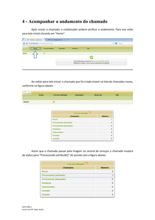 GLPI 0.85.1
Lauro Luiz M. Gato Júnior
4 - Acompanhar o andamento do chamado
Após enviar o chamado, o colaborador poderá verificar o andamento. Para isso volte
para tela inicial clicando em “Home”.
Ao voltar para tela inicial, o chamado que foi criado estará na lista de chamados novos,
conforme na figura abaixo.
Assim que o chamado passar pela triagem na central de serviços o chamado mudará
de status para “Processando (atribuído)” de acordo com a figura abaixo:
 