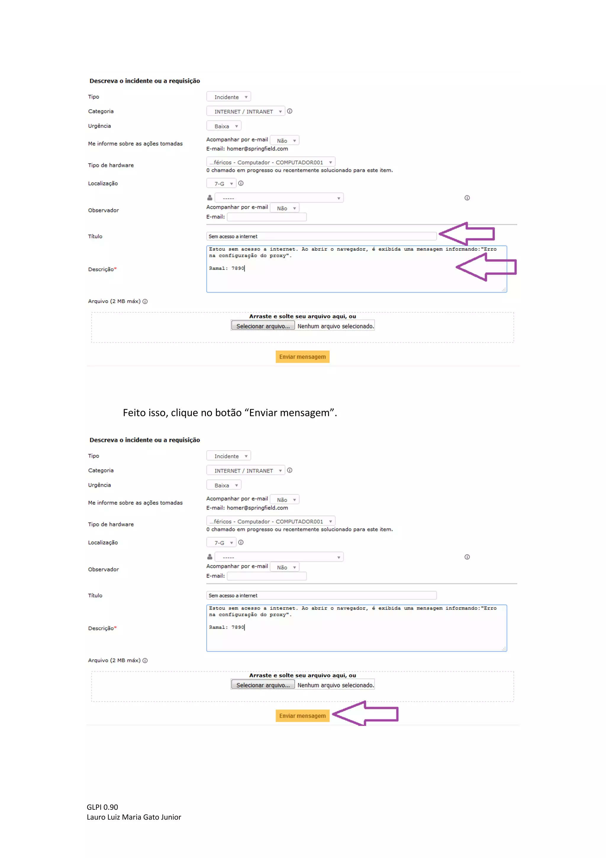 GLPI 0.90.3
Lauro Luiz Maria Gato Junior
Caso seja necessário o usuário pode adicionar um ou mais observadores ao chamado e
se o observador receberá atualizações do chamado por e-mail. Essa etapa não é obrigatória,
portanto pode ser deixada em branco.
Na próxima etapa adicione um título (breve descrição do incidente/requisição) e
descrição (informações mais detalhadas sobre o incidente/requisição) ao chamado, de acordo
com a figura abaixo:
Dicas:
Evite títulos e descrições como: Problema, Mega urgente, Problema no computador,
etc.
Utilize títulos como: Sem acesso a internet, Solicitação de impressora, Monitor não
liga, etc.
Lembrando que o campo descrição serve para adicionar mais detalhes sobre o
incidente/requisição, então procure sempre adicionar algum número de telefone para contato
e o nome do computador para acesso remoto. Caso o chamado seja em nome de outro
usuário que ainda não possua login no GLPI, citar o nome do usuário para dar agilidade ao
atendimento.
 