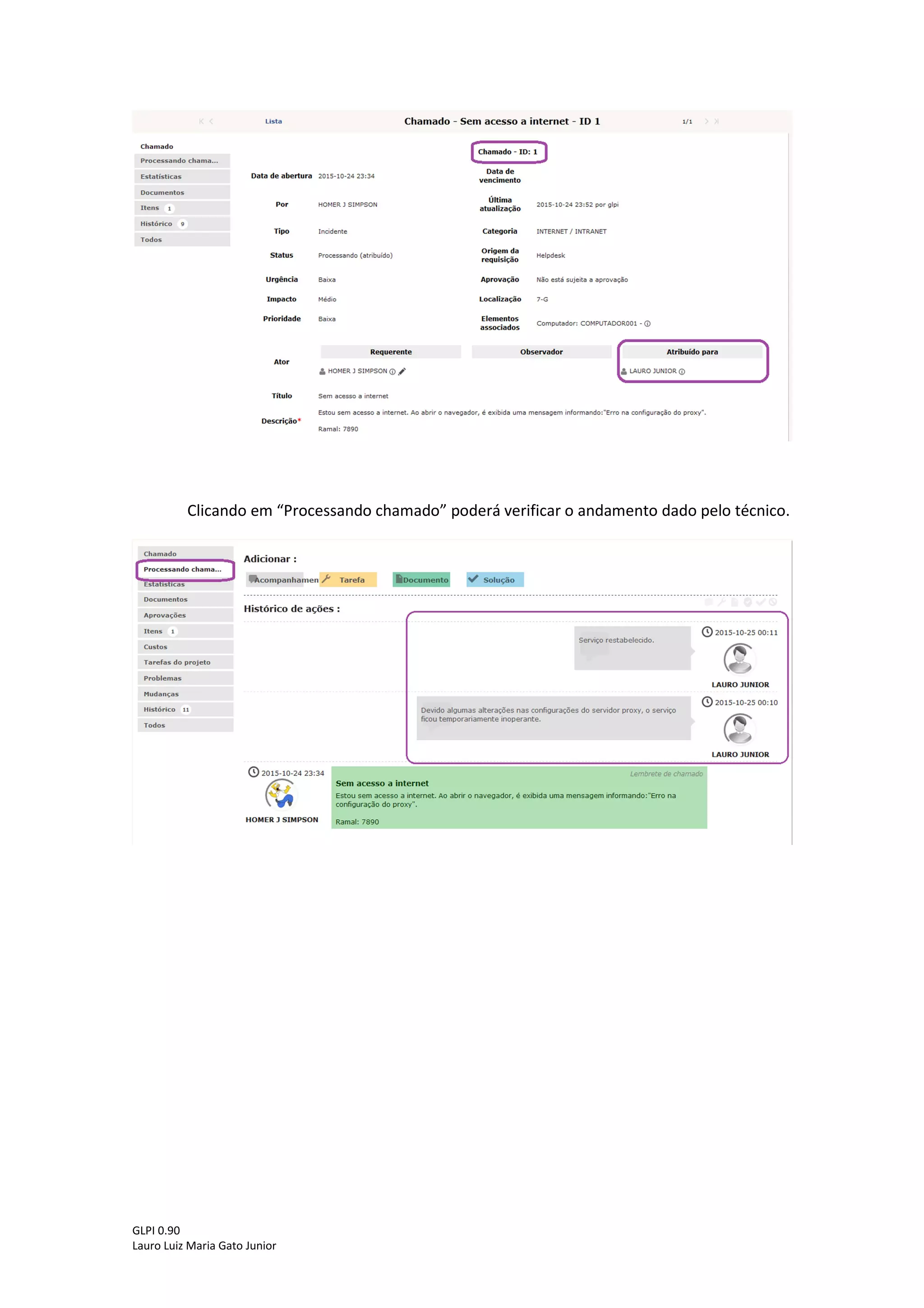 GLPI 0.90.3
Lauro Luiz Maria Gato Junior
Assim que o chamado passar pela triagem na central de serviços o chamado mudará
de status para “Processando (atribuído)” de acordo com a figura abaixo:
Clicando em “Processando (atribuído)”, será exibida a sua lista de chamados que estão
em processo de atendimento.
Clicando no título do chamado, será mostrada uma nova tela onde o usuário poderá
identificar para qual técnico foi atribuído o seu chamado e as atividades que foram realizadas
até o momento para solucionar o incidente/requisição, conforme destacado abaixo.
 