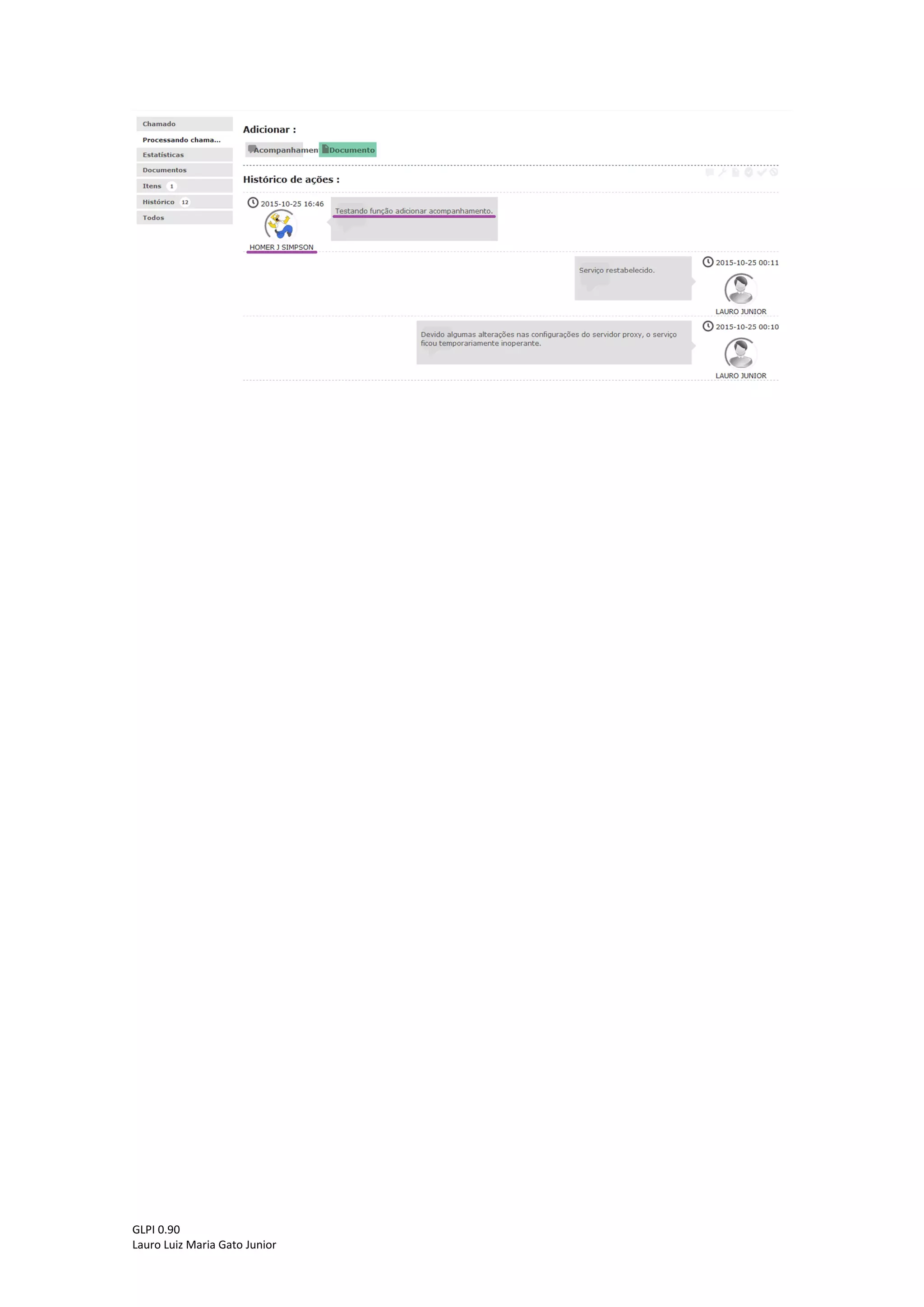 GLPI 0.90.3
Lauro Luiz Maria Gato Junior
5 - Inserindo um acompanhamento ao chamado
A aba “Processando chamado” não serve apenas para visualizar as ações realizadas
pelo técnico. Caso o usuário tenha necessidade de inserir mais alguma informação, basta clicar
em “Acompanhamento”.
Abrirá uma caixa de texto onde o usuário poderá inserir a informação desejada e após
concluir basta clicar em “Adicionar”.
A informação adicionada pelo usuário será exibida juntamente com as informações
registradas pelo técnico.
 