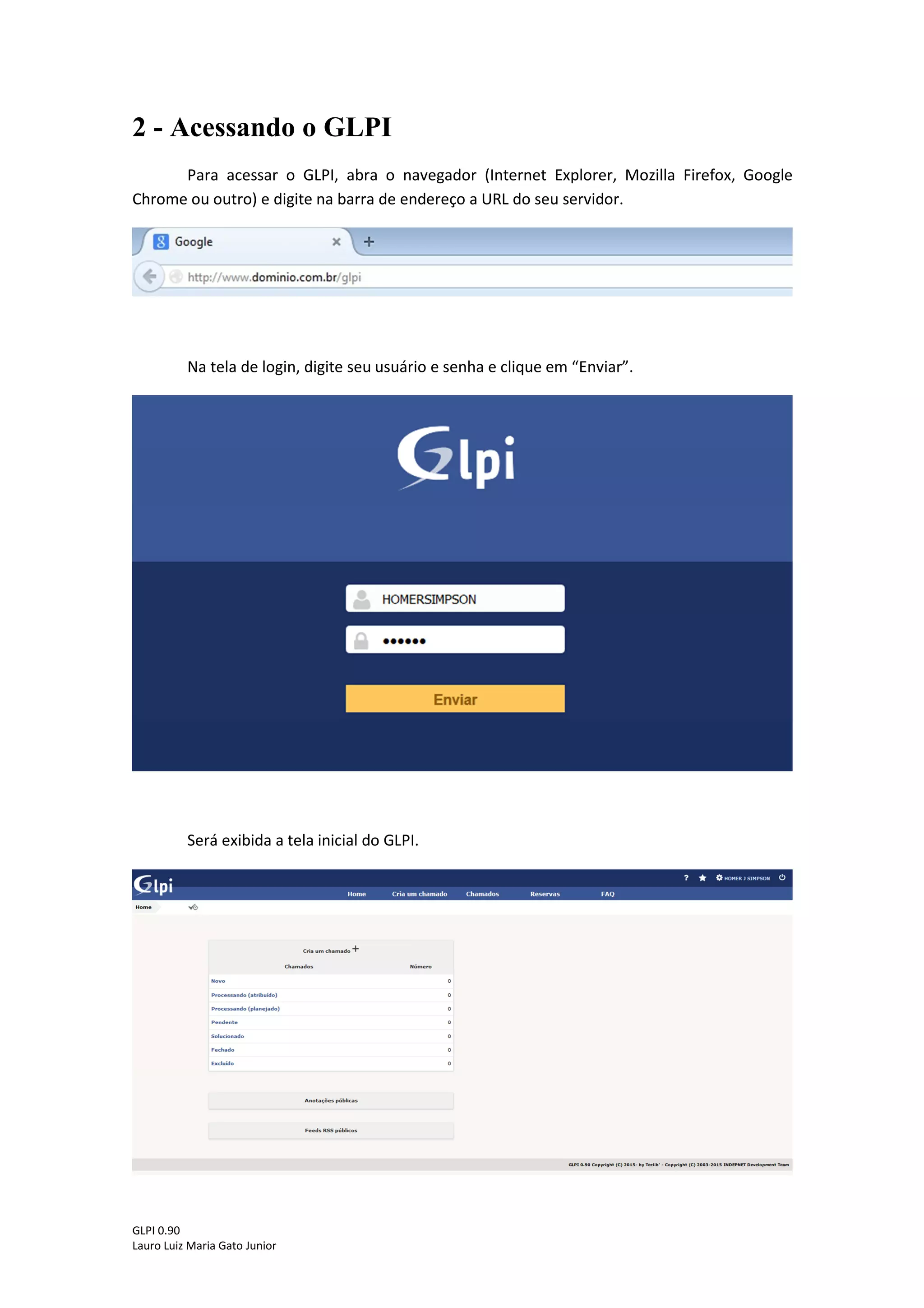 GLPI 0.90.3
Lauro Luiz Maria Gato Junior
2 - Acessando o GLPI
Para acessar o GLPI, abra o navegador (Internet Explorer, Mozilla Firefox, Google
Chrome ou outro) e digite na barra de endereço a URL do seu servidor.
Na tela de login, digite seu usuário e senha e clique em “Enviar”.
Será exibida a tela inicial do GLPI.
 