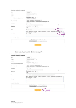 GLPI 0.90.3
Lauro Luiz Maria Gato Junior
Caso seja necessário o usuário pode adicionar um ou mais observadores ao chamado e
se o observador receberá atualizações do chamado por e-mail. Essa etapa não é obrigatória,
portanto pode ser deixada em branco.
Na próxima etapa adicione um título (breve descrição do incidente/requisição) e
descrição (informações mais detalhadas sobre o incidente/requisição) ao chamado, de acordo
com a figura abaixo:
Dicas:
Evite títulos e descrições como: Problema, Mega urgente, Problema no computador,
etc.
Utilize títulos como: Sem acesso a internet, Solicitação de impressora, Monitor não
liga, etc.
Lembrando que o campo descrição serve para adicionar mais detalhes sobre o
incidente/requisição, então procure sempre adicionar algum número de telefone para contato
e o nome do computador para acesso remoto. Caso o chamado seja em nome de outro
usuário que ainda não possua login no GLPI, citar o nome do usuário para dar agilidade ao
atendimento.
 