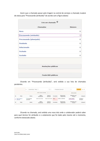 GLPI 0.90.3
Lauro Luiz Maria Gato Junior
4 - Acompanhar o andamento do chamado
Após enviar o chamado, o usuário poderá verificar o andamento. Para isso volte para
tela inicial clicando em “Home”.
Ao voltar para tela inicial, o chamado que foi criado estará na lista de chamados novos,
conforme na figura abaixo.
 