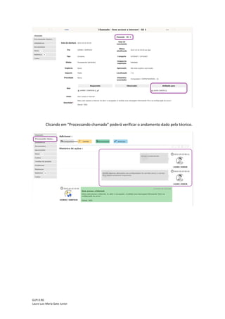 GLPI 0.90.3
Lauro Luiz Maria Gato Junior
Assim que o chamado passar pela triagem na central de serviços o chamado mudará
de status para “Processando (atribuído)” de acordo com a figura abaixo:
Clicando em “Processando (atribuído)”, será exibida a sua lista de chamados que estão
em processo de atendimento.
Clicando no título do chamado, será mostrada uma nova tela onde o usuário poderá
identificar para qual técnico foi atribuído o seu chamado e as atividades que foram realizadas
até o momento para solucionar o incidente/requisição, conforme destacado abaixo.
 