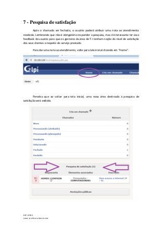 GLPI 0.90.3
Lauro Luiz Maria Gato Junior
7 - Pesquisa de satisfação
Após o chamado ser fechado, o usuário poderá atribuir uma nota ao atendimento
recebido. Lembrando que não é obrigatório responder a pesquisa, mas é interessante ter esse
feedback do usuário para que os gestores da área de T.I tenham noção do nível de satisfação
dos seus clientes a respeito do serviço prestado.
Para dar uma nota ao atendimento, volte para tela inicial clicando em “Home”.
Perceba que ao voltar para tela inicial, uma nova área destinada à pesquisa de
satisfação será exibida.
 