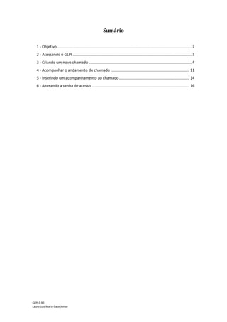 GLPI 0.90.3
Lauro Luiz Maria Gato Junior
Sumário
1 – Motivação................................................................................................................................3
2 - Acessando o GLPI.....................................................................................................................4
3 - Criando um novo chamado......................................................................................................6
4 - Acompanhar o andamento do chamado................................................................................13
5 - Inserindo um acompanhamento ao chamado.......................................................................16
6 – Aprovando a solução de um chamado..................................................................................17
7 - Pesquisa de satisfação............................................................................................................19
8 - Alterando a senha de acesso..................................................................................................21
 