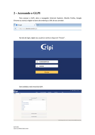 GLPI 0.90.3
Lauro Luiz Maria Gato Junior
2 - Acessando o GLPI
Para acessar o GLPI, abra o navegador (Internet Explorer, Mozilla Firefox, Google
Chrome ou outro) e digite na barra de endereço a URL do seu servidor.
Na tela de login, digite seu usuário e senha e clique em “Enviar”.
Será exibida a tela inicial do GLPI.
 