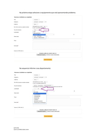 GLPI 0.90.3
Lauro Luiz Maria Gato Junior
A seguir selecione a urgência:
Obs.: Tenha bom senso, pois chamados classificados com urgência Alta e Muito Alta passarão por análise
para então ser definida a prioridade.
O Passo seguinte é informar se deseja receber ou não as notificações do chamado por
e-mail. Caso seu e-mail já esteja cadastrado, basta selecionar a opção SIM. Caso não esteja
cadastrado, aparecerá um campo em branco onde o usuário poderá informar um e-mail para
receber as notificações.
 