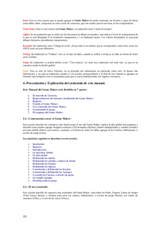 Font: Este es otro recurso que se puede agregar al Game Maker en modo avanzado, las fuentes o tipos de letras,
como debes saber, componen un cierto estilo de caracteres, que son usados para la escritura, en las computadoras.

Time Lines: Este es otro recurso del Game Maker, su traducción sería "Líneas de tiempo".

Alpha: Es un parámetro que se utiliza en las funciones de dibujo avanzadas y que indica el nivel de transparencia de
lo que se está dibujando: 0 es totalmente transparente y 1 es totalmente opaco. Los valores intermedios se usan para
dibujar elementos parcialmente transparentes.

Keycode: Su traducción sería "Código de tecla", el keycode es un número que le corresponde a cada tecla, como los
ASCII, pero un poco diferentes.

S tring: Su traducción es "Cadena", esto es un tipo de datos, cuando se refiere a string es un dato en forma de texto,
entre comillas.

S trip: Su traducción se podría definir como “Tira cómica”, no tiene una traducción del todo real, ya que es un
concepto usado en diseño grafico.

Nota: Esto es solo un breve Glosario, no se pretende dar información en particular sobre esto. Si deseas más
información, y no solo su traducción, puedes ir a la sección correspondiente y al final de este manual se agregara un
Glosario más completo, esto es únicamente para que te vayas familiarizando con algunos conceptos.

4.-Presentación y Explicación del contenido de este manual.
Es te Manual del Game Maker está di vi di do en 7 partes:

     1.   El acuerdo de Licencia.
     2.   Requerimientos del sistema e instalación del Game Maker.
     3.   Registro
     4.   Usando el Game Maker.
     5.   Uso Avanzado del Game Maker.
     6.   Terminando tú juego.
     7.   El lenguaje del Game Maker.

4.1.- Comenzando a usar el Game Maker:

Esta sección describe los conceptos más básicos para el uso del Game M aker, explica la idea global del programa y
describe como puedes agregar imágenes estáticas o Gif animados (Sprites), fondos (backgrounds) y sonidos (sounds),
así como definir objetos con eventos y acciones, y la forma de cómo los debes agregar en los Cuartos, habitaciones, o
niveles de juego (room).

Los siguientes capítulos se describen en esta sección:

         Instalación
         Registro
         Introducción
         La interfase Global
         La idea global
         Definiendo los sprites
         Definiendo los sonidos y música de fondo
         Definiendo los Fondos
         Definiendo los objetos
         Conociendo y definiendo los Eventos
         Conociendo y definiendo las Acciones
         Creando los Cuartos, o niveles de juego
         Un simple ejemplo
         Distribuyendo tu juego

4.2.- El uso avanzado:

Esta sección describe los aspectos más avanzados del Game M aker, trata sobre los Paths, Fuentes, Líneas de tiempo
(Time Lines), Scripts, y técnicas para crear tus cuartos, habitaciones, o niveles de juego (Room), por medio de
mosaicos (Tiles), y el uso de las vistas (Views).




10
 