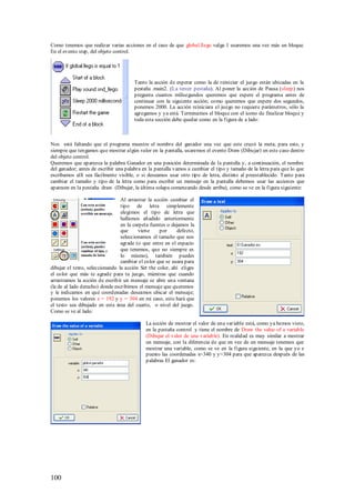 Como tenemos que realizar varias acciones en el caso de que global.llego valga 1 usaremos una vez más un bloque.
En el evento step, del objeto control.




                                      Tanto la acción de esperar como la de reiniciar el juego están ubicadas en la
                                      pestaña .main2. (La tercer pestaña). Al poner la acción de Pausa (sleep) nos
                                      pregunta cuantos milisegundos queremos que espere el programa antes de
                                      continuar con la siguiente acción; como queremos que espere dos segundos,
                                      ponemos 2000. La acción reiniciara el juego no requiere parámetros, sólo la
                                      agregamos y ya está. Terminamos el bloque con el icono de finalizar bloque y
                                      toda esta sección debe quedar como en la figura de a lado:



Nos está faltando que el programa muestre el nombre del ganador una vez que este cruzó la meta; para esto, y
siempre que tengamos que mostrar algún valor en la pantalla, usaremos el evento Draw (Dibujar) en este caso dentro
del objeto control.
Queremos que aparezca la palabra Ganador en una posición determinada de la pantalla y, a continuación, el nombre
del ganador; antes de escribir una palabra en la pantalla vamos a cambiar el tipo y tamaño de la letra para que lo que
escribamos allí sea fácilmente visible, o si deseamos usar otro tipo de letra, distinto al preestablecido. Tanto para
cambiar el tamaño y tipo de la letra como para escribir un mensaje en la pantalla debemos usar las acciones que
aparecen en la pestaña draw. (Dibujar, la última solapa comenzando desde arriba), como se ve en la figura siguiente:

                                 Al arrastrar la acción cambiar el
                                 tipo de letra simplemente
                                 elegimos el tipo de letra que
                                 hallamos añadido anteriormente
                                 en la carpeta fuentes o dejamos la
                                 que      viene    por     defecto,
                                 seleccionamos el tamaño que nos
                                 agrade (o que entre en el espacio
                                 que tenemos, que no siempre es
                                 lo mismo), también puedes
                                 cambiar el color que se usara para
dibujar el texto, seleccionando la acción Set the color, ahí eliges
el color que más te agrade para tu juego, mientras que cuando
arrastramos la acción de escribir un mensaje se abre una ventana
(la de al lado derecho) donde escribimos el mensaje que queremos
y le indicamos en qué coord enadas deseamos ubicar el mensaje;
ponemos los valores x = 192 y y = 304 en mi caso, esto hará que
el texto sea dibujado en esta área del cuarto, o nivel del juego.
Como se ve al lado:

                                            La acción de mostrar el valor de una variable está, como ya hemos visto,
                                            en la pestaña control y tiene el nombre de Draw the value of a variable
                                            (Dibujar el valor de una variable). En realidad es muy similar a mostrar
                                            un mensaje, con la diferencia de que en vez de un mensaje tenemos que
                                            mostrar una variable, como se ve en la figura siguiente, en la que yo e
                                            puesto las coordenadas x=340 y y=304 para que aparezca después de las
                                            palabras El ganador es:




100
 