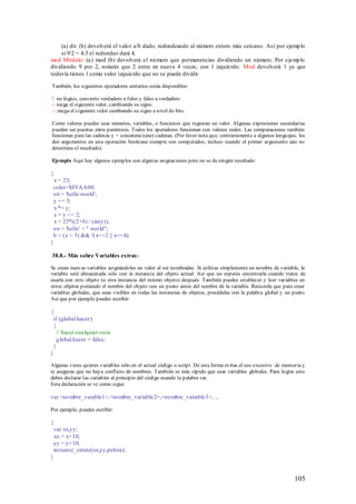 (a) div (b) devolverá el valo r a/b dado, redondeando al número entero más cercano. Así por ejemp lo
     si 9/2 = 4.5 el redondeo dará 4.
mod Módulo: (a) mod (b) devolverá el nú mero que permanencias dividiendo un número. Por ejemp lo
dividiendo 9 por 2, notarás que 2 entra en nueve 4 veces, con 1 izquierdo. Mod devolverá 1 ya que
todavía tienes 1 como valor izquierdo que no se puede dividir.

También, los siguientes operadores unitarios están disponibles:

!: no lógico, convierte verdadero a falso y falso a verdadero
-: niega el siguiente valor, cambiando su signo.
~: niega el s iguiente valor cambiando su signo a nivel de bits.

Como valores puedes usar números, variables, o funciones que regresan un valor. Algunas expresiones secundarias
pueden ser puestas entre paréntesis. Todos los operadores funcionan con valores reales. Las comparaciones también
funcionan para las cadenas y + concatena (une) cadenas. (Por favor nota que, contrariament e a algunos lenguajes, los
dos argumentos en una operación booleana siempre son computados, incluso cuando el primer argumento aún no
determina el resultado).

Ejemplo Aquí hay algunos ejemplos con algunas asignaciones pero no se da ningún resultado:

{
  x = 23;
 color=$FFAA00;
 str = 'hello world';
 y += 5;
  x *= y;
  x = y << 2;
  x = 23*((2+4) / sin(y));
 str = 'hello' + " world";
 b = (x < 5) && !(x==2 || x==4);
}

38.8.- Más sobre Variables extras:

Se crean nuevas variables asignándoles un valor al ser nombradas. Si utilizas simplemente un nombre de variable, la
variable será almacenada sólo con la instancia del objeto actual. Así que no esperes encontrarla cuando trates de
usarla con otro objeto (u otra instancia del mismo objeto) después. También puedes establecer y leer variables en
otros objetos poniendo el nombre del objeto con un punto antes del nombre de la variable. Recuerda que para crear
variables globales, que sean visibles en todas las instancias de objetos, precédelas con la palabra global y un punto.
Así que por ejemplo puedes escribir:

{
 if (global.hacer)
 {
  // hacer cualquier cosa
  g lobal.hacer = false;
 }
}

Algunas veces quieres variables sólo en el actual código o script. De esta forma evitas el uso excesivo de memoria y
te aseguras que no haya conflicto de nombres. También es más rápido que usar variables globales. Para lograr esto
debes declarar las variables al principio del código usando la palabra var.
Esta declaración se ve como sigue.

var <no mbre_varable1>,<nombre_variable2>,<no mbre_variable3>, ...

Por ejemplo, puedes escribir:

{
 var xx,yy;
  xx = x+10;
 yy = y+10;
 instance_create(xx,yy,pelota);
}


                                                                                                                105
 