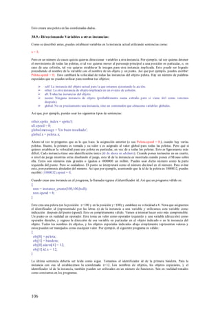 Esto creara una pelota en las coordenadas dadas.

38.9.- Direccionando Variables a otras instancias:

Como se describió antes, puedes establecer variables en la instancia actual utilizando sentencias como:

x = 3;

Pero en un número de casos quizás quieras direccionar variables a otra instancia. Por ejemplo, tal vez quieras detener
el movimiento de todas las pelotas, o tal vez quieras mover al personaje principal a una posición en particular, o, en
caso de una colisión, tal vez quieras establecer la imagen para otra instancia implicada. Esto puede ser logrado
precediendo el nombre de la variable con el nombre de un objeto y un punto. Así que por ejemplo, puedes escribir:
Pelota.speed = 0; Esto cambiará la velocidad de todas las instancias del objeto pelota. Hay un número de palabras
especiales que no puedes utilizar para nombrar tus objetos:

          self: La instancia del objeto actual para la que estamos ejecutando la acción.
          other: La otra instancia de objeto implicada en un evento de colisión.
          all: Todas las instancias del objeto.
          noone: Ninguna instancia de objeto (probablemente suena extraño pero si viene útil como veremos
           después).
          global: No es precisamente una instancia, sino un contenedor que almacena variables globales.

Así que, por ejemplo, puedes usar los siguientes tipos de sentencias:

other.sprite_index = sprite5;
all.speed = 0;
global.message = 'Un buen resultado';
global.x = pelota.x;

Ahora tal vez te preguntes que es lo que hace, la asignación anterior (o sea Pelota.speed = 0;), cuando hay varias
pelotas. Bueno, la primera es tomada y su valor x es asignado al valor global para todas las pelotas. Pero qué si
quieres establecer la velocidad para una pelota en particular, en vez de a todas las pelotas. Esto es ligeramente más
difícil. Cada instancia tiene una identificación única (id de ahora en adelante). Cuando pones instancias en un cuarto,
o nivel de juego mientras estas diseñando el juego, esta id de la instancia es mostrada cuando pones el M ouse sobre
ella. Estos son números más grandes o iguales a 1000000 un millón. Puedes usar dicho número como la parte
izquierda del punto. Pero se cuidadoso. El punto se interpretará como el número decimal en el número. Para evitar
esto, pon paréntesis alrededor del número. Así que por ejemplo, asumiendo que la id de la pelota es 1000032, puedes
escribir: (1000032).speed = 0;

Cuando creas una instancia en el programa, la llamada regresa el identificador id. Así que un programa válido es:
{
    nnn = instance_create(100,100,ball);
    nnn.speed = 8;
}

Esto crea una pelota (en la posición x=100 y en la posición y=100) y establece su velocidad a 8. Nota que asignamos
el identificador id (representado por las letras n) de la instancia a una variable y utilizamos esta variable como
indicación después del punto (speed). Esto es completamente válido. Vamos a intentar hacer esto más comprensible.
Un punto es en realidad un operador. Este toma un valor como operador izquierdo y una variable (dirección) como
operador derecho, y regresa la dirección de esa variable en particular en el objeto indicado o en la instancia del
objeto. Todos los nombres de objetos, y los objetos especiales indicados abajo simplemente representan valores y
estos pueden ser manejados como cualquier valor. Por ejemplo, el siguiente programa es válido:
{
    obj[0] = pelota;
    obj[1] = bandera;
    obj[0].alarm[4] = 12;
    obj[1].id.x = 12;
}

La última sentencia debería ser leída como sigue. Tomamos el identificador id de la primera bandera. Para la
instancia con esa id establecemos la coordenada x=12. Los nombres de objetos, los objetos especiales, y el
identificador id de la instancia, también pueden ser utilizados en un número de funciones. Son en realidad tratados
como constantes en los programas.




106
 