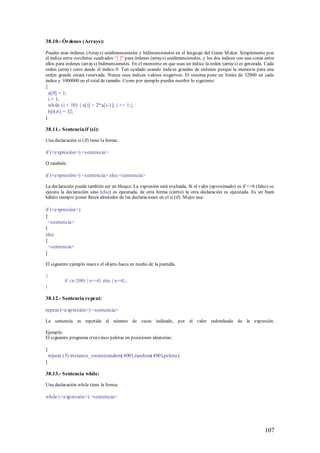 38.10.- Órdenes (Arrays):

Puedes usar órdenes (Arrays) unidimensionales y bidimensionales en el lenguaje del Game M aker. Simplemente pon
el índice entre corchetes cuadrados “[ ]” para órdenes (arrays) unidimensionales, y los dos índices con una coma entre
ellos para órdenes (arrays) bidimensionales. En el momento en que usas un índice la orden (arrays) es generada. Cada
orden (array) corre desde el índice 0. Ten cuidado usando índices grandes de ordenes porque la memoria para una
orden grande estará reservada. Nunca uses índices valores negativos. El sistema pone un límite de 32000 en cada
índice y 1000000 en el total de tamaño. Como por ejemplo puedes escribir lo siguiente:
{
    a[0] = 1;
    i = 1;
    wh ile (i < 10) { a[i] = 2*a[i-1]; i += 1;}
    b[4,6] = 32;
}

38.11.- Sentencia if (si):

Una declaración si (if) tiene la forma:

if (<expresión>) <sentencia>

O también.

if (<expresión>) <sentencia> else <sentencia>

La declaración puede también ser un bloque. La expresión será evaluada. Si el valor (aproximado) es if <=0 (falso) se
ejecuta la declaración sino (else) es ejecutada, de otra forma (cierto) la otra declaración es ejecutada. Es un buen
hábito siempre poner llaves alrededor de las declaraciones en el si (if). M ejor usa:

if (<expresión>)
{
  <sentencia>
}
else
{
  <sentencia>
}

El siguiente ejemplo mueve el objeto hacia en medio de la pantalla.

{
            if (x<200) { x+=4} else { x-=4};
}

38.12.- Sentencia re peat:

repeat (<exp resión>) <sentencia>

La sentencia es repetida el número de veces indicado, por el valor redondeado de la expresión.

Ejemplo:
El siguiente programa crea cinco pelotas en posiciones aleatorias:

{
    repeat (5) instance_create(random(400),random(400),pelota);
}

38.13.- Sentencia while:

Una declaración while tiene la forma:

while (<exp resión>) <sentencia>




                                                                                                                 107
 