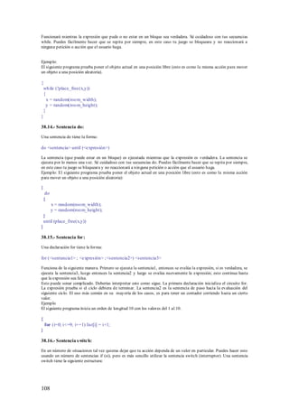 Funcionará mientras la expresión que pude o no estar en un bloque sea verdadera. Sé cuidadoso con tus secuencias
while. Puedes fácilmente hacer que se repita por siempre, en este caso tu juego se bloqueara y no reaccionará a
ninguna petición o acción que el usuario haga.


Ejemplo:
El siguiente programa prueba poner el objeto actual en una posición libre (esto es como la misma acción para mover
un objeto a una posición aleatoria).

{
 wh ile (!place_free(x,y))
 {
   x = random(roo m_width);
  y = random(roo m_height);
 }
}

38.14.- Sentencia do:

Una sentencia do tiene la forma:

do <sentencia> until (<expresión>)

La sentencia (que puede estar en un bloque) es ejecutada mientras que la expresión es verdadera. La sentencia se
ejecuta por lo menos una vez. Sé cuidadoso con tus secuencias do. Puedes fácilmente hacer que se repita por siempre,
en este caso tu juego se bloqueara y no reaccionará a ninguna petición o acción que el usuario haga.
Ejemplo: El siguiente programa prueba poner el objeto actual en una posición libre (esto es como la misma acción
para mover un objeto a una posición aleatoria):

{
     do
    {
          x = random(roo m_width);
          y = random(roo m_height);
    }
    until (place_free(x,y))
}

38.15.- Sentencia for:

Una declaración for tiene la forma:

for (<sentancia1> ; <expresión> ; <sentencia2>) <sentencia3>

Funciona de la siguiente manera. Primero se ejecuta la sentencia1, entonces se evalúa la expresión, si es verdadera, se
ejecuta la sentencia3, luego entonces la sentencia2 y luego se evalúa nuevamente la expresión; esto continua hasta
que la expresión sea falsa.
Esto puede sonar complicado. Deberías interpretar esto como sigue. La primera declaración inicializa el circuito for.
La expresión prueba si el ciclo debiera de terminar. La sentencia2 es la sentencia de paso hacia la evaluación del
siguiente ciclo. El uso más común en su mayoría de los casos, es para tener un contador corriendo hasta un cierto
valor.
Ejemplo
El siguiente programa inicia un orden de longitud 10 con los valores del 1 al 10.

{
    for (i=0; i<=9; i+=1) list[i] = i+1;
}

38.16.- Sentencia s witch:

En un número de situaciones tal vez quieras dejar que tu acción dependa de un valor en particular. Puedes hacer esto
usando un número de sentencias if (si), pero es más sencillo utilizar la sentencia switch (interruptor). Una sentencia
switch tiene la siguiente estructura:




108
 