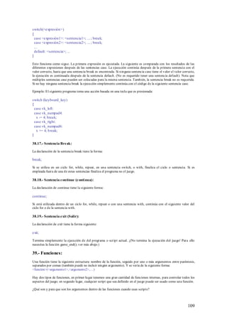 switch(<expresión>)
{
  case <expresión1>: <sentencia1>; ... ; break;
  case <expresión2>: <sentencia2>; ... ; break;
  ...
  default: <sentencia>; ...
}

Esto funciona como sigue. La p rimera expresión es ejecutada. La siguiente es comparada con los resultados de las
diferentes expresiones después de las sentencias case. La ejecución continúa después de la primera sentencia con el
valor correcto, hasta que una sentencia break es encontrada. Si ninguna sentencia case tiene el valor el valor correcto,
la ejecución es continuada después de la sentencia default. (No es requerido tener una sentencia default). Nota que
múltiples sentencias case pueden ser colocadas para la misma sentencia. También, la sentencia break no es requerida.
Si no hay ninguna sentencia break la ejecución simplemente continúa con el código de la siguiente sentencia case.

Ejemplo: El siguiente programa toma una acción basada en una tecla que es presionada:

switch (keyboard_key)
{
  case vk_left:
  case vk_numpad4:
   x -= 4; break;
  case vk_right:
  case vk_numpad6:
   x += 4; b reak;
}

38.17.- Sentencia Break:

La declaración de la sentencia break tiene la forma:

break;

Si se utiliza en un ciclo for, while, repeat, en una sentencia switch, o with, finaliza el ciclo o sentencia. Si es
empleada fuera de una de estas sentencias finaliza el programa no el juego.

38.18.- Sentencia continue (conti nua):

La declaración de continue tiene la siguiente forma:

continue;

Si está utilizada dentro de un ciclo for, while, repeat o con una sentencia with, continúa con el siguiente valor del
ciclo for o de la sentencia with.

38.19.- Sentencia exit (Salir):

La declaración de exit tiene la forma siguiente:

exit;

Termina simplemente la ejecución de del programa o script actual. ¡(No termina la ejecución del juego! Para ello
necesitas la función game_end(); ver más abajo.)

39.- Funciones:
Una función tiene la siguiente estructura: nombre de la función, seguido por uno o más argumentos entre paréntesis,
separados por comas (también puede no incluir ningún argumento). Y se vería de la siguiente forma:
<función>(<argumento1>,<argumento2>,…)

Hay dos tipos de funciones, en primer lugar tenemos una gran cantidad de funciones internas, para controlar todos los
aspectos del juego; en segundo lugar, cualquier script que sea definido en el juego puede ser usado como una función.

¿Qué son y para que son los argumentos dentro de las funciones cuando usas scripts?



                                                                                                                   109
 