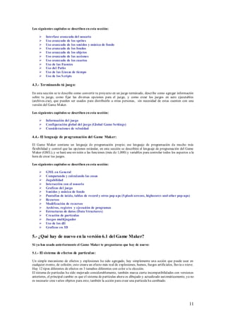 Los siguientes capítulos se describen en esta sección:

         Interfase avanzada del usuario
         Uso avanzado de los sprites
         Uso avanzado de los sonidos y música de fondo
         Uso avanzado de los fondos
         Uso avanzado de los objetos
         Uso avanzado de las acciones
         Uso avanzado de los cuartos
         Uso de las Fuentes
         Uso del Paths
         Uso de las Líneas de tiempo
         Uso de los S cripts

4.3.- Terminando tú jueg o:

En esta sección se te describe como convertir tu proyecto en un juego terminado, describe como agregar información
sobre tu juego, como fijar las diversas opciones para el juego, y como crear los juegos en auto ejecutables
(archivos.exe), que pueden ser usados para distribuirlo a otras personas, sin necesidad de estas cuenten con una
versión del Game M aker.

Los siguientes capítulos se describen en esta sección:

         Información del juego
         Configuración global del juego (Global Game Settings)
         Consideraciones de velocidad

4.4.- El lenguaje de programación del Game Maker:

El Game M aker contiene un lenguaje de programación propio; ese lenguaje de programación da mucho más
flexibilidad y control que las opciones estándar, en esta sección se describirá el lenguaje de programación del Game
M aker (GM L), y se hará una revisión a las funciones (más de 1,000) y variables para controlar todos los aspectos a la
hora de crear tus juegos.

Los siguientes capítulos se describen en esta sección:

         GML en General
         Computando y calculando las cosas
         Jugabilidad
         Interacción con el usuario
         Graficas del juego
         S onidos y música de fondo
         Pantallas de inicio, tablas de record y otros pop u ps (S plash screens, highscores and other pop-ups)
         Recursos
         Modificación de recursos
         Archivos, registro y ejecución de programas
         Estructuras de datos (Data S tructures)
         Creación de partículas
         Juegos multijugador
         Uso de los dll
         Graficas en 3D

5.- ¿Qué hay de nuevo en la versión 6.1 del Game Maker?
Si ya has usado anteriormente el Game Maker te preguntaras que hay de nuevo:

5.1.- El sistema de efectos de partícul as:

Un simple mecanismo de efectos y explosiones ha sido agregado, hay simplemente una acción que puede usar en
cualquier evento, de colisión; esto creara un efecto más real de explosiones, humos, fuegos artificiales, lluvia o nieve.
Hay 12 tipos diferentes de efectos en 3 tamaños diferentes con color a tu elección.
El sistema de partículas ha sido mejorado considerablemente, también marca cierta incompatibilidades con versiones
anteriores, el principal cambio es que el sistema de partículas ahora es dibujado y actualizado aut omáticamente, ya no
es necesario crea varios objetos para esto; también la acción para crear una partícula ha cambiado.




                                                                                                                     11
 