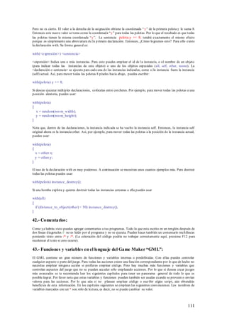 Pero no es cierto. El valor a la derecha de la asignación obtiene la coordenada “ y” de la primera pelota y le suma 8.
Entonces este nuevo valor se toma como la coordenada “y” para todas las pelotas. Por lo que el resultado es que todas
las pelotas tienen la misma coordenada “y”. La sentencia pelota.y += 8; tendrá exactamente el mismo efecto
porque es simplemente una abreviatura de la p rimera declaración. Entonces, ¿Cómo logramos esto? Para ello existe
la declaración with. Su forma general es:

with(<expresión>) <sentencia>

<expresión> Indica una o más instancias. Para esto puedes emplear el id de la instancia, o el nombre de un objeto
(para indicar todas las instancias de este objeto) o uno de los objetos especiales (all, self, other, noone). La
<declaración o sentencia> se ejecuta para cada una de las instancias indicadas, como si la instancia fuera la instancia
(self) actual. Así, para mover todas las pelotas 8 píxeles hacia abajo, puedes escribir:

with(pelota) y += 8;

Si deseas ejecutar múltiples declaraciones, colócalas entre corchetes. Por ejemplo, para mover todas las pelotas a una
posición aleatoria, puedes usar:

with(pelota)
{
  x = random(roo m_width);
  y = random(roo m_height);
}

Nota que, dentro de las declaraciones, la instancia indicada se ha vuelto la instancia self. Entonces, la instancia self
original ahora es la instancia other. Así, por ejemplo, para mover todas las pelotas a la posición de la instancia actual,
puedes usar:

with(pelota)
{
  x = other.x;
  y = other.y;
}

El uso de la declaración with es muy poderoso. A continuación se muestran unos cuantos ejemplos más. Para destruir
todas las pelotas puedes usar:

with(pelota) instance_destroy();

Si una bomba explota y quieres destruir todas las instancias cercanas a ella puedes usar

with(all)
{
  if (distance_to_object(other) < 50) instance_destroy();
}

42.- Comentarios:
Como ya habrás visto puedes agregar comentarios a tus programas. Todo lo que esta escrito en un renglón después de
dos líneas diagonales // no es leído por el programa y no se ejecuta. Puedes hacer también un comentario multilíneas
poniendo texto entre /* y /*. (La coloración del código podría no trabajar correctamente aquí, presiona F12 para
recolorear el texto si esto ocurre).

43.- Funciones y variables en el lenguaje del Game Maker “GML”:
El GM L contiene un gran número de funciones y variables internas o predefinidas. Con ellas puedes controlar
cualquier aspecto o parte del juego. Para todas las acciones existe una función correspondiente por lo que de hecho no
necesitas emplear ninguna acción si prefieres emplear código. Pero hay muchas más funciones y variables que
controlan aspectos del juego que no se pueden acceder sólo empleando acciones. Por lo que si deseas crear juegos
más avanzados se te recomienda leer los siguientes capítulos para tener un panorama general de todo lo que es
posible lograr. Por favor nota que estas variables y funciones pueden también ser usadas cuando se proveen o envían
valores para las acciones. Por lo que aún si no planeas emplear código o escribir algún script, aún obtendrás
beneficios de esta información. En los capítulos siguientes se emplean las siguientes convenciones. Los nombres de
variables marcados con un * son sólo de lectura, es decir, no se puede cambiar su valor.



                                                                                                                     111
 