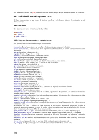 Los nombres de variables con [0..n] después de ellos son ordenes (arrays). Y se da el intervalo posible de sus índices.

44.- Haciendo cálculos o Computando cosas:
El Game M aker contiene un gran número de funciones para llevar a cabo diversos cálculos. A continuación se verá
la lista completa.

44.1.-Constantes:

Las siguientes constantes matemáticas están disponibles:

true Igual a 1.
false Igual a 0.
pi Igual a 3.1415…

44.2.- Funci ones basadas en val ores reales (números):

Las siguientes funciones disponibles manejan números reales:

random (x): Devuelve un número real entre 0 y x. El número siempre es menor al valor de x.
choose (val1,val2,val3,…) Devuelve una de los argumentos de forma aleatoria, la función acepta un máximo de 16
argumentos.
abs (x): Devuelve el valor absoluto de x.
sign (x): Devuelve el signo de x (-1 or 1).
round (x): Devuelve x redondeado al entero más cercano.
floor (x): Devuelve x redondeado al entero hacia abajo.
ceil (x): Devuelve x redondeado al entero hacia arriba.
frac (x): Devuelve la parte fraccional de x, es decir, la parte detrás del punto decimal.
sqrt (x): Devuelve la raíz cuadrada de x. El valor de no debe ser negativo.
sqr (x): Devuelve el valor cuadrado de x.
power (x,n): Devuelve x elevado a la potencia n.
exp (x): Devuelve e elevado a la potencia x.
ln (x): Devuelve el logaritmo natural de x.
log2 (x): Devuelve el logaritmo base 2 de x.
log10 (x): Devuelve el logaritmo base 10 de x.
logn (n,x): Devuelve el logaritmo base n de x.
sin (x): Devuelve el seno de x (x en radianes).
cos (x): Devuelve el coseno de x (x en radianes).
tan (x): Devuelve la tangente de x (x en radianes).
arcsin (x): Devuelve el arcoseno de x.
arccos (x): Devuelve el arcocoseno de x.
arctan (x): Devuelve el arcotangente de x.
arctan2 (y, x): Calcula el arcotangente de (Y/X), y devuelve un ángulo en el cuadrante correcto.
degtorad (x): Convierte grados a radianes.
radtodeg (x): Convierte radianes a grados.
min (val1,val2,val3…): Devuelve el menor de los valores, soporta hasta 16 argumentos. Los valores deben ser todos
números reales o cadenas de texto.
max (val1,val2,val3…): Devuelve el mayor de los valores, soporta hasta 16 argumentos. Los valores deben ser todos
números reales o cadenas de texto
min3 (x, y, z): Devuelve el mínimo de los valores x, y y z.
max3 (x, y, z): Devuelve el máximo de los valores x, y y z.
mean (val1, val2, val3…): Devuelve el promedio de los valores, soprta hasta 16 argumentos. Los valores deben de
ser números reales.
M edian(val1, val2, val3…) Devuelve el valor intermedio de los valores o argumentos introducidos (Cuando el
número de argumentos es parejo, el menor de los dos valores intermedios, es el que devuelve la función). Soporta
hasta 16 argumentos, los valores deben de ser números reales.
point_distance (x1, y1, x2, y2): Devuelve la distancia existente entre el punto (x1,y1) hacia el punto (x2,y2).
point_direction (x1, y1, x2, y2): Devuelve la dirección desde el punto (x1,y1) hacia el punto (x2,y2) en grados.
lengthdir_x (len,dir) Devuelve el componente horizontal (x) del vector determinado por la longitud y dirección
indicadas.
lengthdir-y (len,dir) Devuelve el componente vertical de (y) del vector determinado por la longitud y la dirección
indicadas.
is_real (x): Averigua cuando (x) es un valor real. (Diferenciándolo de una cadena de texto)
is_string (x): Averigua cuando (x) es una cadena de texto. (Diferenciándolo de un número real).




112
 