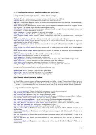 44.3.- Funci ones basadas en el manejo de cadenas o texto (strings):

Las siguientes funciones manejan caracteres y cadenas de texto (strings).

chr (val): Devuelve una cadena que contiene el carácter con valor de código ASCI val.
ord (str): Devuelve el código A SCI del primer carácter de la cadena de texto str.
real (str): Convierte una cadena de texto en un número real; str puede contener signos negativos, puntos decimales, e
inclusive una parte exponencial.
string (val): Convierte un número real en una cadena de texto empleando un formato estándar (no hay parte decimal
si es un entero, y un máximo de dos decimales para los demás casos).
string_format (val, tot, dec): Convierte val en una cadena empleando tu propio formato: tot indica el número total
de caracteres y dec indica el número de decimales.
string_length (str): Devuelve el número de caracteres en la cadena.
string_pos (substr, str): Devuelve la posición de substr en str (0 no encontrado).
string_copy (str, index, count): Devuelve una sub cadena de str, empezando en la posición index, y con longitud
count.
string_char_at (str, index): Devuelve el carácter situado en la posición index de la cadena str.
string_delete (str, index, count): Devuelve una copia de str con una parte removida, que empieza en la posición
index y de una longitud definida por count.
string_insert (substr, str, index): Devuelve una copia de str con la sub cadena substr insertándola en la posición
index.
string_replace (str, substr, newstr): Devuelve una copia de str con la primer a ocurrencia de substr reemplazada por
newstr.
string_replace_all (str, substr, newstr): Devuelve una copia de str con todas las ocurrencias de substr reemplazadas
por newstr.
string_count (substr, str): Devuelve el número de ocurrencias de substr en str.
string_lower (str): Devuelve una copia de str en minúsculas
string_upper (str): Devuelve una copia en mayúsculas de str.
string_repeat (str, count): Devuelve una cadena con un número de copias de la cadena str definido por count.
string_letters (str): Devuelve una cadena que solo contiene las letras en la cadena str.
string_digits (str): Devuelve una cadena que solo contiene los dígitos en la cadena str.
string_lettersdigits (str): Devuelve una cadena que contiene las letras y dígitos en la cadena str.

Las siguientes funciones acceden al portapapeles para almacenar texto.

clipboard_has_text (): Devuelve si hay texto en el portapapeles.
clipboard_get_text (): Devuelve el texto actual en el portapapeles.
clipboard_set_text (str): Coloca la cadena str en el portapapeles.

45.- Manejando el tiempo y fechas:
En Game M aker existen un número de funciones para trabajar con fechas y tiempo. Una combinación fecha tiempo se
almacena en un número real. La parte entera de un valor fecha tiempo es el número de días que han pasado desde
12/30/1899. La parte fraccionaria del valor fecha tiempo es una fracción de un día de 24 horas que han transcurrido.

Las siguientes funciones están disponibles:

date_current_datetime(): Regresa el valor fecha hora que corresponde al momento actual.
date_current_date(): Regresa el valor fecha actual (ignorando la hora).
date_current_time(): Regresa el valor hora actual (ignorando la fecha).
date_create_datetime(year,mouth,day,hour,minute,second): Crea un valor fecha hora correspondiente a la fecha y
hora indicados, comenzando por el año, mes, día, hora, minuto y segundo.
date_create_date(year,mouth,day): Crea un valor fecha hora correspondiente a la fecha indicada.
date_create_time(hour,minute,second): Crea un valor fecha hora correspondiente a la hora indicada.
date_valid_datetime (año, mes, día, hora, minuto, segundo): M uestra si la hora y fecha indicados son válidos.
date_valid_date (año, mes, día): M uestra si la fecha indicada es válida.
date_valid_time (hour, minute, second): M uestra si la hora indicada es válida.
date_inc_year (fecha, n): Regresa una nueva fecha que es n años después de la fecha indicada. “n” debe ser un
número entero.
date_inc_month (fecha, n): Regresa una nueva fecha que es n meses después de la fecha indicada. “n” debe ser un
número entero.
date_inc_week (fecha, n): Regresa una nueva fecha que es n semanas después de la fecha indicada. “n” debe ser un
número entero.
date_inc_day (fecha, n): Regresa una nueva fecha que es n días después de la fecha indicada. “n” debe ser un
número entero.
date_inc_hour (fecha, n): Regresa una nueva fecha que es n horas después de la fecha indicada. “n” debe ser un
número entero.



                                                                                                                113
 