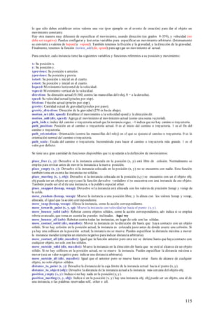 lo que sólo debes establecer estos valores una vez (por ejemplo en el evento de creación) para dar al objeto un
movimiento constante.
Hay otra manera muy diferente de especificar el movimiento, usando dirección (en grados 0-359), y velocidad (no
debe ser negativa). Puedes configurar y leer estas variables para especificar un movimiento arbitrario. (Internamente
se convierte a valores de hspeed y vspeed). También tenemos la fricción y la gravedad, y la dirección de la gravedad.
Finalmente, tenemos la función motion_add (dir, speed) para agregar un movimiento al actual.

Para concluir, cada instancia tiene las siguientes variables y funciones referentes a su posición y movimiento:

x: Su posición x.
y: Su posición y.
xprevious: Su posición x anterior.
yprevious: Su posición y previa.
xstart: Su posición x inicial en el cuarto.
ystart: Su posición y inicial en el cuarto.
hspeed: M ovimiento horizontal de la velocidad.
vspeed: M ovimiento vertical de la velocidad.
direction: Su dirección actual (0-360, contra las manecillas del reloj, 0 = a la derecha).
speed: Su velocidad actual (píxeles por step).
friction: Fricción actual (píxeles por step).
gravity: Cantidad actual de gravedad (píxeles por paso).
gravity_direction: Dirección de la gravedad (270 es hacia abajo).
motion_set (dir, speed): Establece el movimiento a la velocidad speed y la dirección dir.
motion_add (dir, speed): Agrega el movimiento al movimiento actual (como una suma vectorial).
path_index: índice del camino o trayectoria actual que la instancia sigue. –1 indica que no hay camino o trayectoria.
path_position: Posición en el camino o trayectoria actual. 0 es el inicio del camino o trayectoria. 1 es el fin del
camino o trayectoria.
path_orientation: Orientación (contra las manecillas del reloj) en el que se ejecuta el camino o trayectoria. 0 es la
orientación normal del camino o trayectoria.
path_scale: Escala del camino o trayectoria. Increméntala para hacer al camino o trayectoria más grande. 1 es el
valor por defecto.

Se tiene una gran cantidad de funciones disponibles que te ayudarán a la definición de movimientos:

place_free (x, y): Devuelve si la instancia colocada en la posición (x, y) está libre de colisión. Normalmente se
emplea para revisar antes de mover la instancia a la nueva posición.
place_empty (x, y): Devuelve si la instancia colocada en la posición (x, y) no se encuentra con nadie. Esta función
también toma en cuenta las instancias no sólidas.
place_meeting (x, y, obj): Devuelve si la instancia colocada en la posición (x,y) se encuentra con un el objeto obj.
obj puede ser un objeto en cuyo caso la función devuelve verdadero si se encuentra con una instancia de ese objeto.
También puede ser el id de una instancia, o la palabra especial other.
place_snapped (hsnap, vsnap): Devuelve si la instancia está alineada con los valores de precisión hsnap y vsnap de
la celda.
move_random (hsnap, vsnap): M ueve la instancia a una posición libre, y la alinea con los valores hsnap y vsnap,
alineada, al igual que la acción correspondiente.
move_snap (hsnap, vsnap): Alinea la instancia, como la acción correspondiente.
move_towards_point (x, y, sp): M ueve la instancia con velocidad sp hacia el punto (x, y).
move_bounce_solid (adv): Rebotar contra objetos sólidos, como la acción correspondiente, adv indica si se emplea
rebote avanzado, que toma en cuenta las paredes inclinadas. Aquí voy
move_bounce_all (adv): Rebotar contra todas las instancias, en lugar de solo con las sólidas.
move_contact_solid (dir, maxdist): M over la instancia en la dirección dir hasta que haya contacto con un objeto
sólido. Si no hay colisión en la posición actual, la instancia es colocada justo antes de donde ocurre una colisión. Si
ya hay una collision en la posición actual, la instancia no se mueve. Puedes especificar la distancia máxima a mover
la instancia maxdist (emplea un número negativo para indicar distancia arbitraria).
move_contact_all (dir, maxdist): Igual que la función anterior pero esta vez se detiene hasta que haya contacto con
cualquier objeto, no solo con los sólidos.
move_outside_solid (dir, maxdist): M ueve la instancia en la dirección dir hasta que no esté al alcan ce de un objeto
sólido. Si no hay collision en la posición actual, no se mueve la instancia. Puedes especificar la distancia máxima a
mover (usa un valor negativo para indicar una distancia arbitraria).
move_outside_all (dir, maxdist): Igual que el anterior pero se mueve hasta estar fuera de alcance de cualquier
objeto, no solo objetos sólidos.
distance_to_point (x, y): Devuelve la distancia de la caja límite de la instancia actual hacia el punto (x, y).
distance_to_object (obj): Devuelve la distancia de la instancia actual a la instancia más cercana del objeto obj.
position_empty (x, y): Indica si no hay nada en la posición (x, y).
position_meeting (x, y, obj): Indica si en la posición (x, y) hay una instancia obj. obj puede ser un objeto, una id de
una instancia, o las palabras reservadas self, other o all.




                                                                                                                  115
 