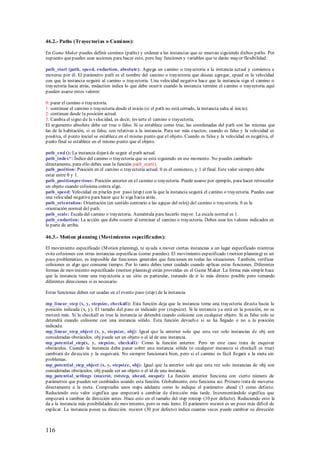 46.2.- Paths (Trayectori as o Cami nos):

En Game Maker puedes definir caminos (paths) y ordenar a las instancias que se muevan siguiendo dichos paths. Por
supuesto que puedes usar acciones para hacer esto, pero hay funciones y variables que te darán mayor flexibilidad:

path_start (path, speed, endaction, absolute): Agrega un camino o trayectoria a la instancia actual y comienza a
moverse por él. El parámetro path es el nombre del camino o trayectoria que deseas agregar, speed es la velocidad
con que la instancia seguirá al camino o trayectoria. Una velocidad negativa hace que la instancia siga el camino o
trayectoria hacia atrás, endaction indica lo que debe ocurrir cuando la instancia termine el camino o trayectoria aquí
pueden usarse estos valores:

0: parar el camino o trayectoria.
1: continuar el camino o trayectoria desde el inicio (si el path no está cerrado, la instancia salta al inicio).
2: continuar desde la posición actual.
3: Cambia el signo de la velocidad, es decir, invierte el camino o trayectoria,
El argumento absolute debe ser true o false. Si se establece como true, las coordenadas del path son las mismas que
las de la habitación, si es false, son relativas a la instancia. Para ser más exactos, cuando es false y la velocidad es
positiva, el punto inicial se establece en el mismo punto que el objeto. Cuando es false y la velocidad es negativa, el
punto final se establece en el mismo punto que el objeto.

path_end (): La instancia dejará de seguir el path actual.
path_index*: Índice del camino o trayectoria que se está siguiendo en ese momento. No puedes cambiarlo
directamente, para ello debes usar la función path_start().
path_position: Posición en el camino o trayectoria actual. 0 es el comienzo, y 1 el final. Este valor siempre debe
estar entre 0 y 1.
path_positionprevious: Posición anterior en el camino o trayectoria. Puede usarse por ejemplo, para hacer retroceder
un objeto cuando colisiona contra algo.
path_speed: Velocidad en píxeles por paso (step) con la que la instancia seguirá el camino o trayectoria. Puedes usar
una velocidad negativa para hacer que lo siga hacia atrás.
path_orientation: Orientación (en sentido contrario a las agujas del reloj) del camino o trayectoria. 0 es la
orientación normal del path.
path_scale: Escala del camino o trayectoria. Auméntala para hacerlo mayor. La escala normal es 1.
path_endaction: La acción que debe ocurrir al terminar el camino o trayectoria. Debes usar los valores indicados en
la parte de arriba.

46.3.- Moti on pl anning (Movi mientos especificados):

El movimiento especificado (M otion planning), te ayuda a mover ciertas instancias a un lugar especificado mientras
evita colisiones con otras instancias específicas (como paredes). El movimiento especificado (motion planning) es un
poco problemático, es imposible dar funciones generales que funcionen en todas las situaciones. También, verificar
colisiones es algo que consume tiempo. Por lo tanto debes tener cuidado cuando aplicas estas funciones. Diferentes
formas de movimiento especificado (motion planning) están proveídas en el Game M aker. La forma más simple hace
que la instancia tome una trayectoria a un sitio en particular, tratando de ir lo más directo posible pero tomando
diferentes direcciones si es necesario.

Estas funciones deben ser usadas en el evento paso (step) de la instancia.

mp_linear_step (x, y, stepsize, checkall): Esta función deja que la instancia tome una trayectoria directa hacia la
posición indicada (x, y). El tamaño del paso es indicado por (stepsize). Si la instancia ya está en la posición, no se
moverá más. Si la checkall es true la instancia se detendrá cuando colisione con cualquier objeto. Si es false solo se
detendrá cuando colisione con una instancia sólido. Esta función devuelve si se ha llegado o no a la posición
indicada.
mp_linear_step_object (x, y, stepsize, obj): Igual que la anterior solo que esta vez solo instancias de obj son
consideradas obstáculos. obj puede ser un objeto o el id de una instancia.
mp_potential_step(x, y, stepsize, checkall): Como la función anterior. Pero en este caso trata de esquivar
obstáculos. Cuando la instancia deba pasar sobre una instancia sólida (o cualquier instancia si checkall es true)
cambiará de dirección y la esquivará. No siempre funcionará bien, pero si el camino es fácil llegará a la meta sin
problemas.
mp_potential_step_object (x, y, stepsize, obj): Igual que la anterior solo que esta vez solo instancias de obj son
consideradas obstáculos. obj puede ser un objeto o el id de una instancia.
mp_potential_settings (maxrot, rotstep, ahead, onspot): La función anterior funciona con cierto número de
parámetros que pueden ser cambiados usando esta función. Globalmente, esto funciona así. Primero trata de moverse
directamente a la meta. Comprueba unos steps adelante como lo indique el parámetro ahead (3 como defecto.
Reduciendo este valor significa que empezará a cambiar de dirección más tarde. Incrementándolo significa que
empezará a cambiar de dirección antes. Hace esto en el tamaño del step rotstep (10 por defecto). Reduciendo esto le
da a la instancia más posibilidades de movimiento, pero es más lento. El parámetro maxrot es un poco más difícil de
explicar. La instancia posee su dirección. maxrot (30 por defecto) indica cuantas veces puede cambiar su dirección



116
 