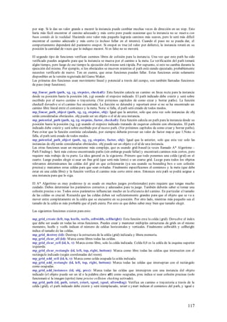 por step. Si le das un valor grande a maxrot la instancia puede cambiar muchas veces de dirección en un step. Esto
haría más fácil encontrar el camino adecuado y más corto pero puede ocasionar que la instancia no se mueva con
buen sentido de la realidad. Haciendo este valor más pequeño lograrás caminos más suaves, pero le será más difícil
encontrar el camino adecuado y más corto (e incluso fallar en el intento). Cuando el paso no se pueda dar, el
comportamiento dependerá del parámetro onspot. Si onspot es true (el valor por defecto), la instancia rotará en su
posición la cantidad de veces que lo indique maxrot. Si es false no se moverá.

El segundo tipo de funciones verifican caminos libres de colisión para la instancia. Una vez que este path ha sido
verificado puedes asignarlo para que la instancia se mueva por el camino a la meta. La verificación del path tomará
algún tiempo, pero luego de ese tiempo la ejecución del mismo será rápida. Por supuesto, si esto no cambia durante la
ejecución del mismo. Por ejemplo, si los obstáculos se mueven mientras el path está siendo ejecutado, probablemente
necesites verificarlo de nuevo. Ten en cuenta, que estas funciones pueden fallar. Estas funciones están solamente
disponibles en la versión registrada del Game M aker.
Las primeras dos funciones usan movimiento lineal y potencial a través del campo, son también llamadas funciones
de paso (step functions).

mp_linear_path (path, xg, yg, stepsize, checkall): Esta función calcula un camino en línea recta para la instancia
desde su posición hasta la posición (xh, yg) usando el stepsize indicado. El path indicado debe existir y será sobre
escribido por el nuevo camino o trayectoria. (Ver próximos capítulos de como crear y borrar paths). La función
checkall devuelve si el camino fue encontrado. La función se detendrá y reportará error si no se ha encontrado un
camino libre lineal entre el comienzo y la meta. Nota: si falla, el path será creado de todos modos.
mp_linear_path_object (path, xg, yg, stepsize, obj): Igual que la anterior, solo que esta vez solo instancias de obj
serán consideradas obstáculos. obj puede ser un objeto o el id de una instancia.
mp_potential_path (path, xg, yg, stepsize, factor, checkall): Esta función calcula un path para la instancia desde su
posición hasta la posición (xg, yg) usando el stepsize indicado tratando de esquivar colisión con obstáculos. El path
indicado debe existir y será sobre escribido por el nuevo path. (Ver próximos capítulos de como crear y borrar paths).
Para evitar que la función continúe calculando, por siempre deberás proveer un valor de factor mayor que 1.Nota: si
falla, el path será creado de todos modos.
mp_potential_path_object (path, xg, yg, stepsize, factor, obj): Igual que la anterior, solo que esta vez solo las
instancias de obj serán consideradas obstáculos. obj puede ser un objeto o el id de una instancia.
Las otras funciones usan un mecanismo más complejo, que es usando grid-based (a veces llamado A* Algoritmo -
Path Finding-). Será más exitoso encontrando paths (sin embargo puede fallar) y encontrará caminos más cortos, pero
requiere más trabajo de tu parte. La idea general es la siguiente. Primero que todo ponemos una celda (grid) en el
cuarto. Luego puedes elegir si usar un fine grid (que será más lento) o un coarse grid. Luego para todos los objetos
relevantes determinamos las celdas del grid en que colisionarán (ya sea usando su bounding box o con colisión
precisa) y marcamos estas celdas para que sean evitadas. Finalmente especificamos el comienzo y la meta (que debe
estar en una celda libre) y la función verifica el camino más corto entre estos. Entonces este path se podrá asignar a
una instancia para que lo siga.

El A* Algoritmo es muy poderoso (y es usado en muchos juegos profesionales) pero requiere que tengas mucho
cuidado. Debes determinar los parámetros correctos y adecuados para tu juego. También deberás saber si tomar una
colisión precisa o no. Todos estos parámetros influencian mucho en la eficiencia del camino. En particular el tamaño
de las celdas es crucial. Recuerda que las celdas deben ser suficientemente grandes para que el objeto que se va a
mover entre completamente en la celda que se encuentre en su posición. Por otro lado, mientras más pequeño sea el
tamaño de la celda es más probable que el path exista. Por esto es que debes saber muy bien que tamaño elegir.

Las siguientes funciones existen para esto:

mp_grid_create (left, top, hcells, vcells, cellwidth, cellheight): Esta función crea la celda (grid). Devu elve el index
que debe ser usado en todas las otras funciones. Puedes crear y mantener múltiples estructuras de grids en el mismo
momento, hcells y vcells indican el número de celdas horizontales y verticales. Finalmente cellwidth y cellheight
indica el tamaño de las celdas.
mp_grid_destroy (id): Destruye la estructura de la celda (grid) indicada y libera memoria.
mp_grid_clear_all (id): M arca como libres todas las celdas.
mp_grid_clear_cell (id, h, v): M arca como libre, solo la celda indicada. Celda 0,0 es la celda de la esquina superior
izquierda.
mp_grid_clear_rectangle (id, left, top, right, bottom): M arca como libre todas las celdas que intersecten con el
rectángulo indicado (según coordenadas del room).
mp_grid_add_cell (id, h, v): M arca como celda ocupada la celda indicada.
mp_grid_add_rectangle (id, left, top, right, bottom): M arca todas las celdas que interseptan con el rectángulo
como ocupadas.
mp_grid_add_instances (id, obj, prec): M arca todas las celdas que intercep ten con una instancia del objeto
indicado (el objeto puede ser un id o la palabra clave all) como ocupadas, prec indica si usar colisión precisas (solo
funcionará si la imagen (sprite) tiene precise collision checking activado).
mp_grid_path (id, path, xstart, ystart, xgoal, ygoal, all owdiag): Verifica un camino o trayectoria a través de la
celda (grid), el path indicado debe existir y será reemplazado, xstart e ystart indican el comienzo del path, y xgoal e




                                                                                                                  117
 