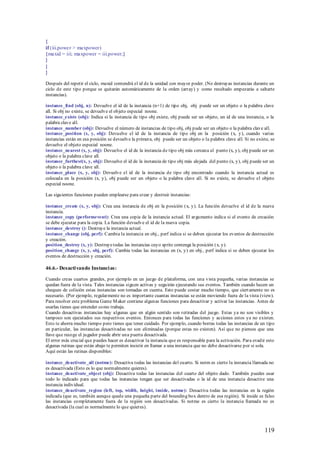 {
if (iii.power > maxpower)
{maxid = iii; maxpower = iii.power;}
}
}
}

Después del repetir el ciclo, maxid contendrá el id de la unidad con mayor poder. (No destruyas instancias durante un
ciclo de este tipo porque se quitarán automáticamente de la orden (array) y como resultado empezarás a saltarte
instancias).

instance_find (obj, n): Devuelve el id de la instancia (n+1) de tipo obj, obj puede ser un objeto o la palabra clave
all. Si obj no existe, se devuelve el objeto especial noone.
instance_exists (obj): Indica si la instancia de tipo obj existe, obj puede ser un objeto, un id de una instancia, o la
palabra clave all.
instance_number (obj): Devuelve el número de instancias de tipo obj, obj pude ser un objeto o la palabra clave all.
instance_position (x, y, obj): Devuelve el id de la instancia de tipo obj en la posición (x, y), cuando varias
instancias están en esa posición se devuelve la primera, obj puede ser un objeto o la palabra clave all. Si no existe, se
devuelve el objeto especial noone.
instance_nearest (x, y, obj): Devuelve el id de la instancia de tipo obj más cercana al punto (x, y), obj puede ser un
objeto o la palabra clave all.
instance_furthest(x, y, obj): Devuelve el id de la instancia de tipo obj más alejada del punto (x, y), obj puede ser un
objeto o la palabra clave all.
instance_place (x, y, obj): Devuelve el id de la instancia de tipo obj encontrado cuando la instancia actual es
colocada en la posición (x, y), obj puede ser un objeto o la palabra clave all. Si no existe, se devuelve el objeto
especial noone.

Las siguientes funciones pueden emplearse para crear y destruir instancias:

instance_create (x, y, obj): Crea una instancia de obj en la posición (x, y). La función devuelve el id de la nueva
instancia.
instance_copy (performevent): Crea una copia de la instancia actual. El argumento indica si el evento de creación
se debe ejecutar para la copia. La función devuelve el id de la nueva copia.
instance_destroy (): Destruye la instancia actual.
instance_change (obj, perf): Cambia la instancia en obj., perf indica si se deben ejecutar los eventos de destrucción
y creación.
position_destroy (x, y): Destruye todas las instancias cuyo sprite contenga la posición (x, y).
position_change (x, y, obj, perf): Cambia todas las instancias en (x, y) en obj., perf indica si se deben ejecutar los
eventos de destrucción y creación.

46.6.- Desacti vando Instanci as:

Cuando creas cuartos grandes, por ejemplo en un juego de plataforma, con una vista pequeña, varias instancias se
quedan fuera de la vista. Tales instancias siguen activas y seguirán ejecutando sus eventos. También cuando hacen un
chequeo de colisión estas instancias son tomadas en cuenta. Esto puede costar mucho tiempo, que ciert amente no es
necesario. (Por ejemplo, regularmente no es importante cuantas instancias se están moviendo fuera de la vista (view).
Para resolver este problema Game M aker contiene algunas funciones para desactivar y activar las instancias. Antes de
usarlas tienes que entender como trabaja.
Cuando desactivas instancias hay algunas que en algún sentido son retiradas del juego. Estas ya no son visibles y
tampoco son ejecutados sus respectivos eventos. Entonces para todas las funciones y acciones estos ya no existen.
Esto te ahorra mucho tiempo pero tienes que tener cuidado. Por ejemplo, cuando borras todas las instancias de un tipo
en particular, las instancias desactivadas no son eliminadas (porque estas no existen). Así que no pienses que una
llave que recoge el jugador puede abrir una puerta desactivada.
El error más crucial que puedes hacer es desactivar la instancia que es responsable para la activación. Para evadir esto
algunas rutinas que están abajo te permiten insistir en llamar a una instancia que no debe desactivarse por si sola.
Aquí están las rutinas disponibles:

instance_deactivate_all (notme): Desactiva todas las instancias del cuarto. Si notm es cierto la instancia llamada no
es desactivada (Esto es lo que normalmente quieres).
instance_deactivate_object (obj): Desactiva todas las instancias del cuarto del objeto dado. También puedes usar
todo lo indicado para que todas las instancias tengan que ser desactivadas o la id de una instancia desactive una
instancia individual.
instance_deactivate_region (left, top, width, height, inside, notme): Desactiva todas las instancias en la región
indicada (que es, también aunque quede una pequeña parte del bounding box dentro de esa región). Si inside es falso
las instancias completamente fuera de la región son desactivadas. Si notme es cierto la instancia llamada no es
desactivada (la cual es normalmente lo que quieres).



                                                                                                                   119
 