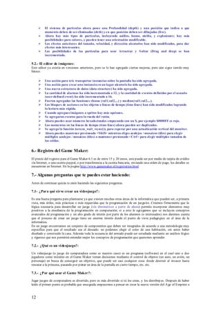    El sistema de partículas ahora posee una Profundidad (depth) y una posición que indica a que
          momento deben de ser eliminadas (deth) y en que posición deben ser dibujadas (live).
         Ahora hay más tipos de partículas, incluyendo anillos, humo, niebla, y explosiones; hay más
          posibilidades para colores, y pueden tener una orientación modificable.
         Los efectos anteriores del tamaño, velocidad, y dirección aleatorios han sido modificados, para dar
          efectos más interesantes.
         Las posibilidades de las partículas para usar Arrastrar y S oltar (Drag and drop) se han
          incrementado.

5.2.- El editor de i mágenes:
Este editor ya existía en versiones anteriores, pero se le han agregado ciertas mejoras, pero aún sigue siendo muy
básico.

         Una acción para tele transportar instancias sobre la pantalla ha sido agregada.
         Una acción para crear una instancia en un lugar aleatorio ha sido agregada.
         Una nueva estructura de datos (data structure) ha sido agregada.
         La cantidad de alarmas ha sido incrementada a 12, y la cantidad de eventos definidos por el usuario
          (user-defined event) ha sido incrementado a 16.
         Fueron agregadas las funciones choose (val1,val2,...) y median(val1,val2,...).
         Los bloques de acciones en los objetos o líneas de tiempo (time lines) han sido modificados logrando
          la lectura más rápida.
         Cuando agregues imágenes a sprites hay más opciones.
         Se agregaron eventos para la rueda del ratón.
         Ahora puedes usar números hexadecimales empezando con un $, por ejemplo $0000FF es rojo.
         Los momentos en las líneas de tiempo (time lines) ahora pueden ser duplicados.
         Se agrego la función (screen_wait_vsync()), para esperar por una actualización vertical del monitor.
         Ahora puedes mantener presionado <Shift> mientras eliges azulejos / mosaicos (tiles) para elegir
          múltiples azulejos / mosaicos (tiles) o mantener presionado <Ctrl> para elegir múltiples tamaños de
          las celdas.


6.- Registro del Game Maker:
El precio del registro para el Game M aker 6.1 es de entre 15 y 20 euros, este puede ser por medio de tarjeta de crédito
vía Internet, o una cuenta paypal, o por transferencia a la cuenta bancaria, enviando una orden de pago, los detalles se
encuentran en Internet. En la pagina http://www.gamemaker.nl/registration.html

7.- Algunas preguntas que te puedes estar haciendo:
Antes de continuar quizás te estés haciendo las siguientes preguntas.

7.1- ¿Para qué sirve crear un vi deojuego? :

Es una buena pregunta para plantearse ya que existen muchas otras áreas de la informática que pueden ser, a primera
vista, más útiles, más prácticas o más requeridas que la programación de un jueguito. Creemos firmemente que la
lógica necesaria para desarrollar un juego (sin diminutivos a partir de ahora) permite incorporar elementos muy
positivos a la enseñanza de la programación en computación; si a esto le agregamos que se incluyen conceptos
avanzados de programación y un alto grado de interés por parte de los alumnos (o interesados) nos daremos cuenta
que el proceso de crear un juego tiene un enorme interés desde el punto de vista pedagógico en el área de la
informática.
En un juego encontramos un conjunto de componentes que deben ser integrados de acuerdo a una metodología muy
específica para que el resultado sea el deseado: no podemos elegir el color de una habitación, sin antes haber
diseñado y construido la casa. Además toda la secuencia del armado puede ser estudiada mediante un análisis lógico
y riguroso que nos permitirá entender mejor los conceptos de programación que queremos aprender.

7.2.- ¿Qué es un vi deojuego?:

Un videojuego (o juego de computadora como es nuestro caso) es un programa (software) en el cual uno o dos
jugadores como máximo en el Game M aker toman decisiones mediante el control de objetos (un auto, un avión, un
personaje) en busca de conseguir un objetivo, que puede ser casi cualquier cosa: desde destruir al invasor hasta
rescatar a la princesa, pasando p or pintar un área de la pantalla en cierto tiempo, etc. etc.

7.3.- ¿Por qué usar el Game Maker?:

Jugar juegos de computadora es divertido, pero es más divertido si tú los creas, y los distribuyes. Después de haber
leído el primer punto es probable que enseguida empecemos a pensar en crear la nueva versión del A ge of Empires o


12
 