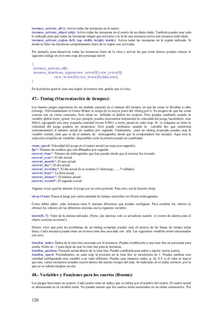 instance_activate_all (): Activa todas las instancias en el cuarto.
instance_activate_object (obj): Activa todas las instancias en el cuarto de un objeto dado. También puedes usar todo
lo indicado para que todas las instancias tengan que activarse o la id de una instancia active una instancia individual.
instance_activate_region (left, top, width, height, inside): Activa todas las instancias en la región indicada. Si
inside es falso las instancias completamente fuera de la región son activadas.

Por ejemplo, para desactivar todas las instancias fuera de la vista y activar las que están dentro, puedes colocar el
siguiente código en el evento step del personaje móvil:

{
 instance_activate_all();
 instance_deactivate_region(view_ xview[0],v iew_yview[0],
              view_wv iew[0],view_hview[0],false,true);
}

En la práctica querrás usar una región levemente más grande que la vista.


47.- Timing (Sincronización de tiempos):
Los buenos juegos requirieron de un cuidado especial en el manejo del tiempo, en que las cosas se llevaban a cabo
(timing). Afortunadamente el Game M aker se ocupa de la mayor parte del timing por ti. Se asegura de que las cosas
ocurran con un ritmo constante. Este ritmo es definido al definir los cuartos. Pero puedes cambiarlo usando la
variable global room_speed. Así por ejemplo, puedes incrementar lentamente la velocidad del juego, haciéndolo más
difícil, agregando una muy pequeña cantidad (como 0.001) a room_speed en cada step. Si tu máquina es lenta la
velocidad del juego pudiera no alcanzarse. Esto puede verificarse usando la variable fps que monitorea
constantemente el número actual de cuadros por segundo. Finalmente, para un timing avanzado puedes usar la
variable current_time que te da el número de milisegundos desde que la computadora fue iniciada. Aquí está la
colección completa de variables disponibles (sólo la primera puede ser cambiada):

room_speed: Velocidad del juego en el cuarto actual (en steps por segundo).
fps*: Número de cuadros que son dibujados por segundo.
current_time*: Número de milisegundos que han pasado desde que el sistema fue iniciado.
current_year*: El año actual.
current_month*: El mes actual.
current_day*: El día actual.
current_weekday*: El día actual de la semana (1=domingo, …, 7=sábado).
current_hour*: La hora actual.
current_minute*: El minuto actual.
current_second*: El segundo actual.

Algunas veces querrás detener el juego por un corto periodo. Para esto, usa la función sleep.

sleep (Num): Pausa el juego por cierta cantidad de tiempo especifico en (Num) milisegundos.

Como debes saber, cada instancia tiene 8 alarmas diferentes que puedes configurar. Para cambiar los valores (u
obtener los valores) de las diferentes alarmas usa la siguiente variable:

alarm[0..7]: Valor de la alarma indicada. (Nota: ¡las alarmas solo se actualizan cuando el evento de alarma para el
objeto contiene acciones!)

Hemos visto que para los problemas de un timing complejo puedes usar el recurso de las líneas de tiempo (time
lines). Cada instancia puede tener un recurso time line asociado con ella. Las siguientes variables están relacionadas
con esto:

timeline_index: Índice de la time line asociada con la instancia. Puedes establecerlo a una time line en particular para
usarla. Ponlo en –1 para dejar de usar la time line para la instancia.
timeline_position: Posición actual dentro de la time line. Puedes cambiarla para saltar o repetir ciertas partes.
timeline_speed: Normalmente, en cada step la posición en la time line se incrementa en 1. Puedes cambiar esta
cantidad configurando esta variable a un valor diferente. Puedes usar números reales, p. Ej. 0.5, si el valor es mayor
que uno, varios momentos pueden ocurrir dentro del mismo tiempo del step. Se realizarán en el orden correcto, por lo
que no se saltará ninguna acción.

48.- Variables y Funciones para los cuartos (Rooms):
Los juegos funcionan en cuartos. Cada cuarto tiene un índice que se indica por el nombre del cuarto. El cuarto actual
es almacenado en la variable room. No puedes asumir que los cuartos están numerados en un orden consecutivo. Por



120
 