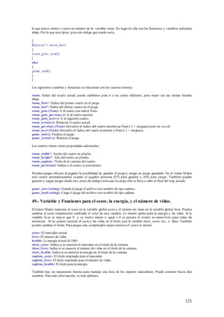 lo que nunca sumes o restes un número de la variable room. En lugar de ello usa las funciones y variables indicadas
abajo. Por lo que una típica pieza de código que usarás sería:

{
if (roo m != roo m_last)
{
room_goto_next();
}
else
{
game_end();
}
}

Las siguientes variables y funciones se relacionan con los cuartos (rooms).

room: Índice del cuarto actual; puede cambiarse para ir a un cuarto diferente, pero mejor usa las rutinas listadas
abajo.
room_first*: Índice del primer cuarto en el juego.
room_last*: Índice del último cuarto en el juego.
room_goto (Num): Ir al cuarto con índice Num.
room_goto_pre vious (): Ir al cuarto anterior.
room_goto_next (): Ir al siguiente cuarto.
room_restart (): Reiniciar el cuarto actual.
room_pre vious (Num): Devuelve el índice del cuarto anterior aa Num (-1 = ninguno) pero no va a él.
room_next (Num): Devuelve el índice del cuarto posterior a Num (-1 = ninguno).
game_end (): Finaliza el juego.
game_restart (): Reinicia el juego.

Los cuartos tienen varias propiedades adicionales:

room_width*: Ancho del cuarto en píxeles.
room_height*: Alto del cuarto en píxeles.
room_caption: Título de la ventana del cuarto.
room_persistent: Indica si el cuarto es persistente.

M uchos juegos ofrecen al jugador la posibilidad de guardar el juego y cargar un juego guardado. En el Game M aker
esto ocurre automáticamente cuando el jugador presiona (F5) para guardar y (F6) para cargar. También puedes
guardar y cargar juegos desde una pieza de código (nota que la carga sólo se lleva a cabo al final del step actual).

game_save (string): Guarda el juego al archivo con nombre de tipo cadena.
game_load (string): Carga el juego del archivo con nombre de tipo cadena.

49.- Variable y Funciones para el score, la energía, y el número de vidas.
El Game M aker mantiene el score en la variable global score y el número de vidas en la variable global lives. Puedes
cambiar el score simplemente cambiado el valor de esta variable. Lo mismo aplica para la energía y las vidas. Si la
variable lives es mayor que 0 y se vuelve menor o igual a 0 se ejecuta el evento no-more-lives para todas las
instancias. Si no quieres mostrar el score y las vidas en el título, pon la variable show_score, etc., a falso. También
puedes cambiar el título. Para juegos más complicados mejor muestra el score tú mismo.

score: El marcador actual.
lives: El número de vidas.
health: La energía actual (0-100).
show_score: Indica si se muestra el marcador en el título de la ventana.
show_lives: Indica si se muestra el número de vidas en el título de la ventana.
show_health: Indica si se muestra la energía en el título de la ventana.
caption_score: El título empleado para el marcador.
caption_lives: El título empleado para el número de vidas.
caption_health: El título para la energía.

También hay un mecanismo interno para manejar una lista de los mejores marcadores. Puede contener hasta diez
nombres. Para más información, ve más adelante.




                                                                                                                  121
 