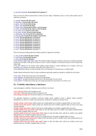 ev_joystick2_button8: Evento botón 8 de la palanca 2.

Para el evento de collision proporcionas el índice del otro objeto. Finalmente, para el evento other puedes usar las
siguientes constantes:

ev_outside: Evento salir del cuarto.
ev_boundary: Evento limite del cuarto.
ev_game_start: Evento inicio juego.
ev_game_end: Evento fin de juego.
ev_room_start: Evento inicio cuarto, o nivel de juego.
ev_room_end: Evento fin de cuarto, o nivel de juego.
ev_no_more_lives: Evento no más vidas.
ev_no_more_health: Evento no más energía.
ev_animation_end: Evento fin de la animación.
ev_end_of_path: Evento fin de camino o trayectoria.
ev_user0: Evento definido por el usuario 0.
ev_user1: Evento definido por el usuario 1.
ev_user2: Evento definido por el usuario 2.
ev_user3: Evento definido por el usuario 3.
ev_user4: Evento definido por el usuario 4.
ev_user5: Evento definido por el usuario 5.
ev_user6: Evento definido por el usuario 6.
ev_user7: Evento definido por el usuario 7.

Para el evento paso (step) puedes dar el índice usando las siguientes constantes:

ev_step_normal: Evento de paso normal.
ev_step_begin: Evento inicio de paso.
ev_step_end: Evento fin del paso.
event_perform_object (obj, type, Num): Esta función trabaja igual que la anterior pero esta vez puedes especificar
eventos en otro objeto. Nota que las acciones en estos eventos se aplican a la instancia actual, no a las instancias del
objeto dado.
event_user (Num): En los eventos other también puedes definir 8 eventos definidos por el usuario. Estos son
ejecutados solo si llamas esta función. Num debe tener valores de 0 a 7.
event_inherited () Ejecuta el evento heredado. Esto solo funciona si la instancia tiene un objeto padre.

Puedes obtener información sobre el evento actualmente ejecutado usando las siguientes variables de solo lectura:

event_type*: El tipo del evento que se está ejecutando.
event_number*: El número del evento que se está ejecutando.
event_object*: El índice del objeto para el cual se está ejecutando el evento actual.
event_action*: El índice de la acción que está siendo ejecutada (0 es la primera en el evento, etc.)

51.- Variables misceláneas y funciones:
Aquí están algunas variables y funciones que se refieren a los errores:

error_occurred: Indica si ha ocurrido un error
error_last: Cadena que indica el último mensaje de error
show_debug_message (str): M uestra la cadena str en modo debug

Las siguientes funciones te permiten ver/revisar cuando ciertas variables existen y algunos incluso permiten
modificarles sus valores. En todas estas funciones los nombres de variables son de tipo Texto.

variable_global_exists (name): Indica cuando una variable global con el nombre asignado (debe ser texto) existe.
variable_local_exists (name): Indica cuando una variable local con el nombre asignado (debe ser texto) existe para
la actual instancia.
variable_global_get (name): Indica el valor de la variable global con el nombre asignado (debe ser texto).
variable_global_array_get (name, ind): Indica el valor del índice ind de la variable vector global unidimensional
con el nombre asignado (debe ser texto).
variable_global_array2_get (name, ind1, ind2): Indica el valor del índice ind1, ind2 de la variable vector global
bidimensional con el nombre asignado (debe ser texto).
variable_local_get (name): Indica el valor de la variable local con el nombre asignado (debe ser texto).
variable_local_array_get (name, ind): Indica el valor del índice ind de la variable vector local unidimensional con
el nombre asignado (debe ser texto).
variable_local_array2_get (name, ind1, ind2): Indica el valor del índice ind1, ind2 de la variable vector local
bidimensional con el nombre asignado (debe ser texto).



                                                                                                                  123
 