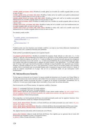 variable_global_set (name, value): M odifica la variable global con el nombre de variable asignado (debe ser texto)
al valor en value.
variable_global_array_set (name, ind, value): M odifica el índice ind en la variable vector global unidimensional
con el nombre asignado (debe ser texto) al valor en value.
variable_global_array2_set (name, ind1, ind2, value): M odifica el índice ind1, ind2 en la variable vector global
bidimensional con el nombre asignado (debe ser texto) al valor en value.
variable_local_set (name, value): M odifica la variable local con el nombre de variable asignado (debe ser texto) al
valor en value.
variable_local_array_set (name, ind, value): M odifica el índice ind en la variable vector local unidimensional con
el nombre asignado (debe ser texto) al valor en value.
variable_local_array2_set (name, ind1, ind2, value): M odifica el índice ind1, ind2 en la variable vector local
bidimensional con el nombre asignado (debe ser texto) al valor en value.

Por ejemplo, puedes escribir:

{
 if variable_global_exists('ammun ition')
  g lobal.ammun ition += 1
 else
  g lobal.ammun ition = 0
}

También puedes usar estas funciones para trasladar variables a un script en una forma referencial, trasladando sus
nombres como texto y usando las funciones para cambiarlas.

Puede cambiar la prioridad del programa con la siguiente función:

set_program_priority(priority): M odifica la prioridad del programa. Puede indicarle un valor entre -3 y +3. Un
valor de -3 equivale a una prioridad baja (solo seguirá con su ejecución s i no hay muchos procesos con más prioridad
requiriendo poder de computo, un valor de -2 y -1 están por debajo de la ejecución normal, para que otros program as
corran más velozmente. 0 es el valor normal. +1 y +2 tienen una prioridad más alta, la ejecución del juego será mejor
pero requiere más poder de cómputo para si, dejando con menos espacio a otras aplicaciones. +3 es el modo tiempo
real. En tiempo real la gran mayoría del procesador es dedicado al juego haciéndolo más importante que el mismo
Windows, causando problemas con este y otras aplicaciones. Eventos como los de teclado pueden verse afectados
también. Solo se recomienda usar esta prioridad (tiempo real) si manejarás el juego en modo exclusivo y deseas el
poder de cómputo concentrado en el juego. Aún así no se recomienda usarlo así que aconsejamos usarlo
prudentemente.

52.- Interacción con el usuario:
No hay juego sin interacción con el usuario. La manera estándar de interactuar con el usuario en el Game M aker es
colocando acciones en los eventos del ratón o del teclado. P ero en ocasiones se necesita más control. Desde una pieza
de código puedes verificar la posición del ratón o si alguno de sus botones es presionado. Normalmente esto se
verifica en el evento paso (step) de algún objeto controlador y llevas a cabo las acciones adecuadas.

Para la interacción con el M ouse tenemos las siguientes variables y funciones:

mouse_x*: coordenada-X del ratón. No puede cambiarse.
mouse_y*: coordenada-Y del ratón. No puede cambiarse.
mouse_button: Botón del ratón presionado actualmente. Como valores puedes emplear mb_none (ningún botón),
mb_any (cualquier botón), mb_left (botón izquierdo), mb_middle (botón central) o mb_right (botón derecho).
mouse_lastbutton: Último botón presionado.

Para comprobar si un botón particular del M ouse está siendo presionado puedes usar las siguientes funciones. Estas
se usan particularmente cuando hay múltiples botones presionados.

mouse_check_button (Num): Devuelve si el botón del M ouse está siendo presionado (use como valores mb_none,
mb_left, mb_middle, o mb_right).
mouse_check_button_pressed (Num): Devuelve si el botón del M ouse fue presionado desde el último paso (step).
mouse_check_button_released (Num): Devuelve si el botón del M ouse fue soltado desde el último paso (step).

Hay algunas funciones adicionales sobre la interacción con el M ouse.

mouse_clear (button): Libera el estado del botón del M ouse. Esto significa que no generará más el evento del
M ouse hasta que el jugador lo suelte y lo presione de nuevo.
io_clear (): Libera el estado del teclado y el M ouse.



124
 