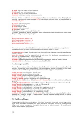 vk_di vide: tecla de división en el teclado numérico
vk_add: tecla de suma en el teclado numérico
vk_subtract: tecla de resta en el teclado numérico
vk_decimal: tecla del punto decimal en el teclado numérico

Para teclas de letras use la función ord (carácter) que devuelve el keycode del carácter escrito. Por ejemplo, para
comprobar si la tecla A está siendo presionada ord('A'). Las siguientes constantes pueden ser solamente usadas en
keyboard_check_direct:

vk_lcontrol: tecla control izquierda
vk_lalt: tecla alt izquierda
vk_rshift: tecla shift derecha
vk_rcontrol: tecla control derecha
vk_ralt: tecla alt derecha
¡No funcionan en versiones anteriores de Windows 98!
Por ejemplo, asumiendo que tienes un objeto que el usuario puede controlar con las teclas del cursor puedes colocar
el siguiente código en el evento step del objeto:

{
if (keyboard_check(vk_left)) x -= 4;
if (keyboard_check(vk_right)) x += 4;
if (keyboard_check(vk_up)) y -= 4;
if (keyboard_check(vk_down)) y += 4;
}

Por supuesto que esto es mucho más fácil si simplemente lo ponemos en los eventos del teclado correspondientes.
Hay algunas funciones adicionales relacionadas con la interacción con el teclado y el M ouse:

keyboard_clear (key): „Limpia‟ el estado de la tecla key. Esto significa que no generará eventos de teclado hasta que
se vuelva a presionar.
mouse_clear (button): „Limpia‟ el estado del botón del ratón button. Esto significa que no generará eventos del
ratón hasta que el jugador lo suelte y lo vuelva a presionar.
io_clear (): „Limpia‟ todos los estados del teclado y del ratón.
io_handle (): M aneja la entrada y salida por parte del usuario, actualizando los estados del teclado y del ratón.
keyboard_wait (): Espera hasta que el usuario presione una tecla del teclado.

52.1.- Soporte para joystick:

Tenemos algunos eventos asociados con los joysticks (mandos de control, controles, palancas de mando, palancas de
juego, etc.) Pero para tener control total sobre los joysticks hay un grupo de funciones para tratarlos. El Game M aker
soporta hasta dos joystick. Por lo que todas estas funciones reciben el id del joystick como argumento.

joystick_exists (id): Indica si el joystick id (1 o 2) existe.
joystick_name (id): Devuelve el nombre del joystick.
joystick_axes (id): Devuelve el número de ejes del joystick.
joystick_buttons (id): Devuelve el número de botones del joystick.
joystick_has_pov (id): Indica si el joystick tiene capacidades point-of-view.
joystick_direction (id): Devuelve el código (vk_numpad1 a vk_numpad9) correspondiente a la dirección del joystick
id (1 o 2).
joystick_check_button (id, numb): Indica si el botón del joystick id es presionado (numb está en el intervalo 1-32).
joystick_xpos (id): Devuelve la posición (-1 a 1) del eje-x del joystick id.
joystick_ypos (id): Devuelve la posición y del joystick id.
joystick_zpos (id): Devuelve la posición z del joystick id (si es que cuenta con eje z).
joystick_rpos (id): Devuelve la posición del timón del joystick id (del cuarto eje).
joystick_upos (id): Devuelve la posición u del joystick id (del quinto eje).
joystick_vpos (id): Devuelve la posición v del joystick id (del sexto eje).
joystick_pov (id): Devuelve la posición del point-of-view del joystick id. Este es un ángulo entre 0 y 360 grados. 0
es adelante, 90 a la derecha, 180 atrás y 270 a la izquierda. Cuando no se presiona ninguna dirección del punto de
vista (point-of-view) se devuelve –1.

53.- Gráficos del juego:
Una parte importante de un juego son los gráficos. Game M aker normalmente se encarga de esto y en juegos simples
no hay de que preocuparse. Pero algunas veces quieres más control. Para algunos aspectos hay acciones pero con
código puedes controlar más aspectos. Este capítulo describe todas las variables para esto y da más información
acerca de lo que realmente está sucediendo.



126
 