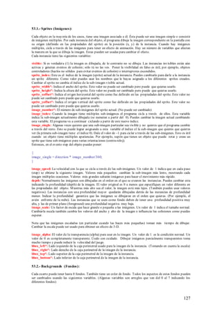 53.1.- Sprites (Imágenes):

Cada objeto en la mayoría de los casos, tiene una imagen asociada a él. Ésta puede ser una imagen simple o consistir
de imágenes múltiples. Por cada instancia del objeto, el programa dibuja la imagen correspondiente en la pantalla con
su origen (definido en las propiedades del sprite) en la posición (x, y) de la instancia. Cuando hay imágenes
múltiples, cicla a través de las imágenes para tener un efecto de animación. Hay un número de variables que afectan
la manera en la que se dibuja la imagen. Estas pueden ser usadas para cambiar el efecto.
Cada instancia tiene las siguientes variables:

visible: Si es verdadera (1) la imagen es dibujada, de lo contrario no se dibuja. Las instancias invisibles están aún
activas y generan eventos de colisión; sólo tú no las ves. Poner la visibilidad en falso es útil, por ejemplo, objetos
controladores (hazlos no sólidos para evitar eventos de colisión) o interruptores escondidos.
sprite_index: Este es el índice de la imagen (sprite) actual de la instancia. Puedes cambiarlo para darle a la instancia
un sprite diferente. Como valor puedes usar los nombres que le hayas asignado a los diferentes sprites creados.
Cambiar el sprite no cambia el índice de la sub-imagen visible actual.
sprite_width*: Indica el ancho del sprite. Este valor no puede ser cambiado pero puede que quieras usarlo.
sprite_height*: Indica la altura del sprite. Este valor no puede ser cambiado pero puede que quieras usarlo.
sprite_xoffset*: Indica el origen horizontal del sprite como fue definido en las propiedades del sprite. Este valor no
puede ser cambiado pero puede que quieras usarlo.
sprite_yoffset*: Indica el origen vertical del sprite como fue definido en las propiedades del sprite. Este valor no
puede ser cambiado pero puede que quieras usarlo.
image_number*: El número de sub-imágenes del sprite actual. (No puede ser cambiado)
image_index: Cuando la imagen tiene múltiples sub-imágenes el programa cicla a través de ellos. Esta variable
indica la sub-imagen actualmente dibujada (se numeran a partir del 0). Puedes cambiar la imagen actual cambiando
esta variable. El programa va a continuar ciclando a partir de este nuevo índice.
image_single: Algunas veces quieres que una sub-imagen particular sea vis ible y no quieres que el programa cambie
a través del resto. Esto se puede lograr asignando a esta variable el índice el la sub-imagen que quieres que quieres
ver (la primera sub-imagen tiene el índice 0). Dale el valor de –1 para ciclar a través de las sub-imágenes. Esto es útil
cuando un objeto tiene múltiples apariencias. Por ejemplo, supón que tienes un objeto que puede rotar y creas un
sprite que tiene sub-imágenes para varias orientaciones (contra-reloj).
Entonces, en el evento step del objeto puedes poner:

{
image_single = d irection * image_number/360;
}

image_speed: La velocidad con la que se cicla a través de las sub-imágenes. Un valor de 1 indica que en cada paso
(step) se obtiene la siguiente imagen. Valores más pequeños cambian la sub-imagen más lento, mostrando cada
imagen múltiples ocasiones. Valores más grandes saltarán imágenes para hacer el movimiento más rápido.
depth: Normalmente las imágenes son dibujadas en el orden en el que se crearon las instancias. Puedes cambiar esta
indicando la profundidad (depth) de la imagen. El valor original es 0 a menos que especifiques un valor diferente en
las propiedades del objeto. M ientras más alto sea el valor, la imagen está más lejos. (También puedes usar valores
negativos). Las instancias con una profundidad mayor quedarán dibujadas detrás de las instancias de profundidad
menor. Indicar la profundidad garantiza que las imágenes se dibujaran en el orden que quieras. (Por ejemplo, el
avión enfrente de la nube). Las instancias que se usen como fondo deben de tener una profundidad positiva muy
alta, y las de primer plano (foreground) una profundidad negativa muy baja.
image_scale: Un factor de escala que hace grande o pequeña a las imágenes. Un valor de 1 indica el tamaño normal.
Cambiarla escala también cambia los valores del ancho y alto de la imagen e influencia las colisiones como puedes
esperar.

Nota que las imágenes escaladas (en particular cuando las haces más pequeñas) toman más tiempo de dibujar.
Cambiar la escala puede ser usado para obtener un efecto de 3-D.

image_alpha: El valor de la transparencia (alpha) para usar en la imagen. Un valor de 1 es la condición normal. Un
valor de 0 es completamente transparente. Úsalo con cuidado. Dibujar imágenes parcialmente transparentes toma
mucho tiempo y puede reducir la velocidad del juego.
bbox_left*: Lado izquierdo de la caja perimetral usado para la imagen de la instancia. (Tomando en cuenta la escala)
bbox_right*: Lado derecho de la caja perimetral de la imagen de la instancia.
bbox_top*: Lado superior de la caja perimetral de la imagen de la instancia.
bbox_bottom*: Lado inferior de la caja perimetral de la imagen de la instancia.

53.2.- Backgrounds (Fondos):

Cada cuarto puede tener hasta 8 fondos. También tiene un color de fondo. Todos los aspectos de estos fondos pueden
ser cambiados usando las siguientes variables. (Algunas variables son arreglos que van del 0 al 7 indicando los
diferentes fondos):




                                                                                                                   127
 