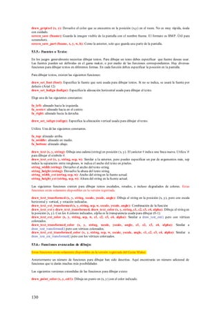 draw_getpíxel (x, y): Devuelve el color que se encuentra en la posición (x,y) en el room. No es muy rápida, úsala
con cuidado.
screen_save (fname): Guarda la imagen visible de la pantalla con el nombre fname. El formato es BM P. Útil para
screenshots.
screen_save_part (fname, x, y, w, h): Como la anterior, solo que guarda una parte de la pantalla.

53.5.- Fuentes o Texto:

En los juegos generalmente necesitas dibujar textos. Para dibujar un texto debes especificar que fuente deseas usar.
Las fuentes pueden ser definidas en el game maker, o por medio de las funciones correspondientes. Hay diversas
funciones para dibujar textos en diferentes formas. En cada función debes especificar la posición en la pantalla.

Para dibujar textos, existen las siguientes funciones:

draw_set_font (font): Especifica la fuente que será usada para dibujar textos. Si no se indica, se usará la fuente por
defecto (Arial 12)
draw_set_halign (halign): Especifica la alineación horizontal usada para dibujar el texto.

Elige una de las siguientes constantes:

fa_left: alineado hacia la izquierda.
fa_center: alineado hacia en el centro.
fa_right: alineado hacia la derecha.

draw_set_valign (valign): Especifica la alineación vertical usada para dibujar el texto.

Utiliza Una de las siguientes constantes.

fa_top: alineado arriba.
fa_middle: alineado en medio.
fa_bottom: alineado abajo.

draw_text (x, y, string): Dibuja una cadena (string) en posición (x, y). El carácter # indica una línea nueva. Utiliza #
para dibujar el símbolo #.
draw_text_ext (x, y, string, sep, w): Similar a la anterior, pero puedes especificar un par de argumentos más, sep
indica la separación entre renglones, w indica el ancho del texto en píxeles.
string_width (string): Devuelve el ancho del texto string.
string_height (string): Devuelve la altura del texto string.
string_width_ext (string, sep, w): Ancho del string en la fuente actual.
string_height_ext (string, sep, w): Altura del string en la fuente actual.

Las siguientes funciones existen para dibujar textos escalados, rotados, e incluso degradados de colores. Estas
funciones están solamente disponibles en la versión registrada.

draw_text_transformed (x, y, string, xscale, yscale, angle): Dibuja el string en la posición (x, y), pero con escala
horizontal y vertical, y rotación indicadas.
draw_text_ext_transformed (x, y, string, sep, w, xscale, yscale, angle): Combinación de la función
draw_text_ext y draw_text_transformed. draw_text_color (x, y, string, c1, c2, c3, c4, alpha): Dibuja el string en
la posición (x, y). Con los 4 colores indicados, alpha es la transparencia usada para dibujar (0-1).
draw_text_ext_color (x, y, string, sep, w, c1, c2, c3, c4, alpha): Similar a draw_text_ext() pero con vértices
coloreados.
draw_text_transformed_color (x, y, string, xscale, yscale, angle, c1, c2, c3, c4, alpha): Similar a
draw_text_transformed() pero con vértices coloreados.
draw_text_ext_transformed_color (x, y, string, sep, w, xscale, yscale, angle, c1, c2, c3, c4, alpha): Similar a
draw_text_ext_transformed() pero con los vértices coloreados.

53.6.- Funci ones avanzadas de di bujo:

Estas funciones están solamente disponibles en la versión registrada del Game M aker.

Anteriormente un número de funciones para dibujar han sido descritas. Aquí encontrarás un número adicional de
funciones que te darán muchas más posibilidades

Las siguientes versiones extendidas de las funciones para dibujar existe:

draw_point_color (x, y, col1): Dibuja un punto en (x, y) con el color indicado.




130
 