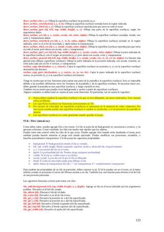 draw_surface (id, x, y): Dibuja la superficie (surface) en posición (x,y).
draw_surface_stretched (id, x, y, w, h): Dibuja la superficie (surface) estirada hasta la región indicada.
draw_surface_tiled (id, x, y): Dibuja la superficie (surface) repetida para que entre en todo el room.
draw_surface_part (id, left, top, width, height, x, y): Dibuja una parte de la superficie (surface), según los
argumentos dados.
draw_surface_ext (id, x, y, xscale, yscale, rot, color, alpha): Dibuja la superficie (surface) escalada, rotada, con
color y transparencia dados.
draw_surface_stretched_ext (id, x, y, w, h, color, alpha): Dibuja la superficie (surface) estirada en la región
indicada, color es el color de mezclado, y alpha indica la transparencia.
draw_surface_tiled_ext (id, x, y, xscale, yscale, color, alpha): Dibuja la superficie (surface) repetida para que entre
en todo el room, pero ahora con escala, color y transparencia.
draw_surface_part_ext (id, left, top, width, height, x, y, xscale, yscale, color, alpha): Dibuja la parte indicada de
la superficie (surface), con el origen en posición (x, y) pero ahora con escala, color y transparencia.
draw_surface_general (id, left, top, width, height, x, y, xscale, yscale, rot, c1, c2, c3, c4, alpha): La función más
general para dibujar superficies (surfaces). Dibuja la parte indicada en la posición indicada, con escala, rotación, un
color para cada uno de los 4 vértices, y transparencia.
surface_copy (destination, x, y, source): Copia la superficie (surface) en posición (x, y) en la superficie (surface)
destination (de destino).
surface_copy_part (destination, x, y, source, xs, ys, ws, hs): Copia la parte indicada de la superficie (surface)
source, en posición (x, y) a la superficie (surface) destination.

Tenga en cuenta que no hay funciones para copiar una parte de la pantalla a la superficie (surface). Esto es imposible
debido a las posibles diferencias entre los formatos de la pantalla y de la superficie (surface). Si necesitas hacer eso,
deber guardar la pantalla en una superficie (surface), y luego copiarla en otra.
También ten en cuenta que puedes crear backgrounds y sprites a partir de superficies (surfaces).
Algunos cuidados se deben tener en cuenta al usar estas funciones. En particular, ten en cuenta lo siguiente:

         Nunca debes cambiar la superficie (surface) a la que se está dibujando, sin antes reiniciarlas. Esto causará
          serios problemas.
         Las superficies (surfaces) no funcionan correctamente en 3D.
         Por razones de velocidad, las sup erficies (surfaces) se mantienen en la memoria de video solamente. Por
          esta razón puedes perder una superficie (surface) si cambia la resolución, o si un protector de pantalla se
          ejecuta.
         Las superficies (surfaces) no serán guardadas cuando guardes el juego.

53.8.- Tiles (mosaicos):

Como debes saber, puedes agregar tiles a los rooms. Un tile es parte de un background, no reaccionan a eventos, y no
generan colisiones. Como resultado, los tiles son mucho más rápidos que los objetos.
Puedes tener más control sobre los tiles de lo que crees. Puedes agregar tiles cuando estás diseñando el room, pero
también puedes hacerlo mientras el juego está siendo ejecutado. Puedes modificar sus posiciones, escalarlos, o
hacerlos parcialmente transparentes. Un tile posee las siguientes propiedades:

         background: El background de donde el tile es tomado.
         left, top, width, height: Borde izquierdo, superior, ancho y altura del tile, respectivamente.
         x, y: La posición del tile en el room.
         depth: La profundidad del tile. Puedes elegir cualquier profundidad.
         visible: Si el tile es visible (true) o no (false).
         xscale, yscale: La escala con la que el tile es dibujado.
         blend: El color de mezclado usado para dibujar el tile.
         alpha: Indica la transparencia del tile.1 = sin transparencia, 0 = completamente transparente.

Para cambiar las propiedades de un tile en particular, debes conocer su id. El id lo puedes ver en el room, en la barra
inferior cuando se posiciona el cursor del M ouse encima a un tile. También hay una función para obtener el id del tile
en una posición particular.

Las siguientes funciones existen para tratar con tiles:

tile_add (background, left, top, width, height, x, y, depth): Agrega un tile en el room indicado por los argumentos
pedidos. Devuelve el id del tile creado.
tile_delete (id): Elimina el tile del id dado.
tile_exists (id): Devuelve si un id de tile existe.
tile_get_x (id): Devuelve la posición en x del tile especificado.
tile_get_y (id): Devuelve la posición en y del tile especificado.
tile_get_left (id): Devuelve el borde izquierdo del tile especificado.
tile_get_top (id): Devuelve el borde superior del tile especificado.
tile_get_width (id): Devuelve el ancho del tile especificado.



                                                                                                                   133
 