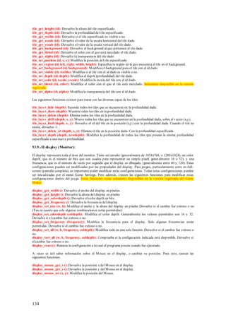 tile_get_height (id): Devuelve la altura del tile especificado.
tile_get_depth (id): Devuelve la profundidad del tile especificado.
tile_get_visible (id): Devuelve si el tile especificado es visible o no.
tile_get_xscale (id): Devuelve el valor de la escala horizontal del tile dado.
tile_get_yscale (id): Devuelve el valor de la escala vertical del tile dado.
tile_get_background (id): Devuelve el background al que pertenece el tile dado.
tile_get_blend (id): Devuelve el color con el que está mezclado el tile dado.
tile_get_alpha (id): Devuelve la transparencia del tile dado.
tile_set_position (id, x, y): M odifica la posición del tile especificado
tile_set_region (id, left, right, width, height): Especifica la región en la que encuentra el tile en el background.
tile_set_background (id, background): M odifica el background para el tile con el id dado.
tile_set_visible (id, visible): M odifica si el tile con el id dado es visible o no.
tile_set_depth (id, depth): M odifica el depth (profundidad) del tile dado.
tile_set_scale (id, xscale, yscale): M odifica la escala del tile con el id dado.
tile_set_blend (id, color): M odifica el color con el que el tile está mezclado. Solamente disponible en la versión
registrada.
tile_set_alpha (id, alpha): M odifica la transparencia del tile con el id dado.

Las siguientes funciones existen para tratar con las diversas capas de los tiles:

tile_layer_hide (depth): Esconde todos los tiles que se encuentren en la profundidad dada.
tile_layer_show (depth): M uestra todos los tiles en la profundidad dada.
tile_layer_delete (depth): Elimina todos los tiles en la profundidad dada.
tile_layer_shift (depth, x, y): M ueve todos los tiles que se encuentren en la profundidad dada, sobre el vector (x,y).
tile_layer_find (depth, x, y): Devuelve el id del tile en la posición (x,y) con la profundidad dada. Cuando el tile no
existe, devuelve -1.
tile_layer_delete_at (depth, x, y): Elimina el tile en la posición dada. Con la profundidad especificada.
tile_layer_depth (depth, newdepth): M odifica la profundidad de todos los tiles que posean la misma profundidad
especificada a una nueva profundidad.

53.9.-El dis play (Monitor):

El display representa toda el área del monitor. Tiene un tamaño (generalmente de 1024x768, o 1280x1024), un color
depth, que es el número de bits que son usados para representar un simple píxel( gener almente 16 o 32), y una
frecuencia, que es el número de veces por segundo que el display es dibujado, (generalmente entre 60 y 120). Estas
configuraciones pueden ser modificadas por las propiedades del display. Para juegos, particularmente corre en full-
screen (pantalla completa), es importante poder modificar estas configuraciones. Todas estas configuraciones pueden
ser inicializadas por el menú Game Settings. Pero además, existen las siguientes funciones para modificar estas
configuraciones dentro del juego. Estas funciones están solamente disponibles en la versión registrada del Game
M aker.

display_get_width (): Devuelve el ancho del display en píxeles.
display_get_height (): Devuelve la altura del display en píxeles
display_get_colordepth (): Devuelve el color depth en bits.
display_get_frequency (): Devuelve la frecuencia del display.
display_set_size (w, h): M odifica el ancho y la altura del display en píxeles Devuelve si el cambio fue exitoso o no
(Ten en cuenta que solo algunas combinaciones están permitidas).
display_set_colordepth (coldepth): M odifica el color depth. Generalmente los valores permitidos son 16 y 32.
Devuelve si el cambio fue exitoso o no.
display_set_frequency (frequency): M odifica la frecuencia para el display. Solo algunas frecuencias están
permitidas. Devuelve si el cambio fue exitoso o no.
display_set_all (w, h, frequency, coldepth): M odifica todo en una sola función. Devuelve si el cambio fue exitoso o
no.
display_test_all (w, h, frequency, coldepth): Comprueba si la configuración indicada está disponible. Devuelve si
el cambio fue exitoso o no.
display_reset (): Reinicia la configuración a la cual el programa poseía cuando fue ejecutado.

A veces es útil saber información sobre el M ouse en el display, o cambiar su posición. Para esto, existen las
siguientes funciones.

display_mouse_get_x (): Devuelve la posición x del M ouse en el display.
display_mouse_get_y (): Devuelve la posición y del M ouse en el display.
display_mouse_set (x, y): M odifica la posición del M ouse.




134
 