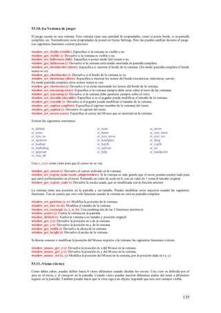53.10.-La Ventana de juego:

El juego sucede en una ventana. Esta ventana tiene una cantidad de propiedades, como si posee borde, si es pantalla
completa, etc. Normalmente estas propiedades de ponen en Game Settings. Pero las puedes cambiar durante el juego.
Las siguientes funciones existen para esto:

window_set_visible (visible): Especifica si la ventana es visible o no.
window_get_visible (): Devuelve si la ventana es visible o no.
window_set_fullscreen (full): Especifica si poner modo full screen o no.
window_get_fullscreen (): Devuelve si la ventana está siendo mostrada en pantalla completa.
window_set_showborder (show): Especifica si mostrar el borde de la ventana. (En modo pantalla completa el borde
nunca se ve)
window_get_showborder (): Devuelve si el borde de la ventana se ve.
window_set_showicons (show): Especifica si mostrar los íconos del borde (maximizar, minimizar, cerrar) .
En modo pantalla completa estos íconos nunca se ven.
window_get_showicons (): Devuelve si se están mostrando los íconos del borde de la ventana.
window_set_stayontop (stay): Especifica si la ventana siempre debe estar sobre el resto de las ventanas.
window_get_stayontop (): Devuelve si la ventana debe quedarse siempre sobre el resto.
window_set_sizeable (sizeable): Especifica si se el jugador puede modificar el tamaño de la ventana.
window_get_sizeable (): Devuelve si el jugador puede modificar el tamaño de la ventana.
window_set_caption (caption): Especifica el caption (nombre de la ventana) del room.
window_get_caption (): Devuelve el caption del room.
window_set_cursor (curs): Especifica el cursor del M ouse que se mostrará en la ventana.

Existen las siguientes constantes.

cr_default                                       cr_none                                 cr_arrow
cr_cross                                         cr_beam                                 cr_size_nesw
cr_size_ns                                       cr_size_nwse                            cr_size_we
cr_uparrow                                       cr_hourglass                            cr_drag
cr_nodrop                                        cr_hsplit                               cr_vsplit
cr_multidrag                                     cr_sqlwait                              cr_no
cr_appstart                                      cr_help                                 cr_handpoint
cr_size_all

Usa cr_none como valor para que el cursor no se vea.

window_get_cursor (): Devuelve el cursor utilizado en la ventana.
window_set_region_scale (scale, adaptwindow): Si la ventana es más grande que el room, puedes escalar todo para
que entre perfectamente en el room. Poniendo un valor de scale en 0, con un valor de 1 toma el tamaño original.
window_get_region_scale (): Devuelve la escala usada, que es modificada con la función anterior.

La ventana tiene una posición en la pantalla y un tamaño. Puedes modificar estos aspectos usando las siguientes
funciones. Ten en cuenta que esto solo funciona cuando la ventana no está en pantalla completa.

window_set_position (x, y): Modifica la posición de la ventana.
window_set_size (w, h): M odifica el tamaño de la ventana.
window_set_rectangle (x, y, w, h): Una combinación de las 2 funciones anteriores.
window_center (): Centra la ventana en la pantalla.
window_default (): Vuelve la ventana a su tamaño y posición original.
window_get_x (): Devuelve la posición en x de la ventana.
window_get_y (): Devuelve la posición en y de la ventana.
window_get_width (): Devuelve la altura de la ventana.
window_get_height (): Devuelve el ancho de la ventana.

Si deseas conocer o modificar la posición del M ouse respecto a la ventana, las siguientes funciones existen:

window_mouse_get_x (): Devuelve la posición en x del M ouse en la ventana.
window_mouse_get_y (): Devuelve la posición en y del M ouse en la ventana.
window_mouse_set (x, y): Modifica la posición del M ouse en la ventana, por la posición dada en (x, y).

53.11.-Vistas (views):

Como debes saber, puedes definir hasta 8 views diferentes cuando diseñas los rooms. Una view es definida por el
area en el room, y el viewport en la pantalla. Usando views puedes mostrar diferentes partes del room a diferentes
lugares en la pantalla. También puedes hacer que la vista siga a un objeto, logrando que este esté siempre visible.




                                                                                                                135
 