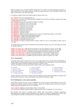 Puedes controlar las views por medio del GM L. Puedes hacer views visibles e invisibles, modificarles el tamaño y el
lugar, la posición en el room. Puedes modificar el tamaño del espacio horizontal y vertical alrededor del objeto al que
sigue, y puedes indicar a que objeto debe seguir.

Las siguientes variables existen para modificar todos los aspectos de las views.

view_enabled: Si las views están habilitadas o no.
view_current*: La view que está siendo actualmente dibujada. Esto es útil para, por ejemplo, asegurarte de que algo
se dibuje solamente en una view.
view_visible[0..7]: Si una view en particular es visible en la pantalla.
view_xview[0..7]: Posición en x de la view en el room.
view_yview[0..7]: Posición en y de la view en el room.
view_wview[0..7]: Ancho de la view en el room.
view_hview[0..7]: Altura de la view en el room.
view_xport[0..7]: Posición en x del viewport.
view_yport[0..7]: Posición en y del viewport.
view_wport[0..7]: Ancho del viewport.
view_hport[0..7]: Altura del viewport.
view_angle[0..7]: Ángulo de rotación usado por la view en el room. (Especificado en grados y anti-horario)
view_hborder[0..7]: Tamaño horizontal del hborder en píxeles.
view_vborder[0..7]: Tamaño vertical del hborder en píxeles.
view_hspeed[0..7]: Velocidad horizontal de la view.
view_vs peed[0..7]: Velocidad vertical de la view.
view_object[0..7]: El objeto que debe permanecer siempre visible en la view, en otras palabras, el objeto al que la
view sigue.

En el juego puedes necesitar conocer la posición del cursor del M ouse respecto a las views, para lograr esto, existen
las siguientes funciones.

window_view_mouse_get_x (id): Devuelve la posición en x del cursor del M ouse, respecto a la view dada.
window_view_mouse_get_y (id): Devuelve la posición en y del cursor del M ouse, respecto a la view dada.
window_view_mouse_set (id, x, y): M odifica la posición del cursor del M ouse respecto a la view dada.
window_views_mouse_get_x (): Devuelve la posición del M ouse. Lo mismo que la variable mouse_x.
window_views_mouse_get_y (): Devuelve la posición del M ouse. Lo mismo que la variable mouse_y.
window_views_mouse_set (x, y): Modifica la posición del M ouse, respecto a la primer view visible.

53.12.- Transiciones:

Como debes saber cuando te mueves de un room a otro, puedes seleccionar un tipo de transición. M odificando la
variable transition_kind usted puede asignar una transición predefinida con el Game M aker. Un valor de 0 indica sin
transición. Para asignar la transición deseada, puede usar los siguientes valores.
transition_kind Indica la transición que poseerá el siguiente frame. Use los siguientes valores:

0 = Sin efecto                         1 = Crear por izquierda.                          2 = Crear por derecha.
3 = Crear por arriba.                  4 = Crear por debajo.                             5 = Crear por el centro.
6 = M over por la izquierda.           7 = M over por la derecha.                        8 = M over por arriba.
9 = M over por debajo.                 10 = Entrelazar por izquierda.                    11 = Entrelazar por derecha.
12 = Entrelazar por arriba.            13 = Entrelazar por debajo.

Tenga en cuenta que es fácil hacer tus propias transiciones usando las diversas funciones de dibujo. Por ejemplo, para
hacer un efecto de oscurecer a negro, puedes dibujar un rectángulo incrementando su alpha.

53.13.-Redi bujando o refrescando la pantalla:

Normalmente al final de cada step, el room es redibujado. Pero en raras ocasiones, necesitas dibujar el room en otros
momentos. Por ejemplo, si quieres mostrar un mensaje, y esperar que el jugador presione una tecla para continuar,
deberás redibujar la pantalla para que el texto se pueda leer.

screen_redraw (): Redibuja el room llamando a todos los eventos Draw.
screen_refresh (): Redibuja la pantalla usando la imagen actual del room. (No llamando a los eventos Draw).

Para entender como funciona la segunda función, deberás saber como funciona el dibujado internamente.
Internamente hay una imagen en donde se dibuja todo. Esta imagen no es visible en la pantalla. Solo al final de cada
step, la imagen de la pantalla es reemplazada por esta imagen interna. (Esto es llamado doble buffering).




136
 