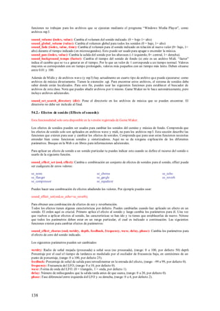 funciones no trabajan para los archivos que se ejecutan mediante el programa “Windows M edia Player”, como
archivos mp3.

sound_volume (index, value): Cambia el volumen del sonido indicado. (0 = bajo 1= alto)
sound_global_volume (value): Cambia el volumen global para todos los sonidos (0 = bajo, 1= alto)
sound_fade (index, value, time): Cambia el volumen para el sonido indicado en relación al nuevo valor (0= bajo, 1=
alto) durante el tiempo indicado (en microsegundos). Esto puede ser usado para apagar o encender la música.
sound_pan (index, value): Cambia la salida del sonido p or los altavoces (-1 izquierdo, 0= central, 1= derecha).
sound_background_tempo (factor): Cambia el tiempo del sonido de fondo (si este es un archivo M idi. “factor”
indica el cambio que se va a generar en el tiempo. Por lo que un valor de 1 corresponde a un tiempo normal. Valores
mayores se corresponden con un tiempo prolongado, valores más pequeños con un tiempo más lento. Deben situarse
entre 0.01 y 100.

Además de M idis y de archivos wave (y mp3) hay actualmente un cuarto tipo de archivo qu e puede ejecutarse: como
archivos de música directamente. Tienen la extensión .sgt. Para encontrar estos archivos, el sistema de sonidos debe
saber donde están localizados. Para este fin, puedes usar las siguientes funciones para establecer el buscador de
archivos de esta clase. Nota que puedes añadir archivos por ti mismo. Game M aker no lo hace automáticamente, pero
incluye archivos adicionales.

sound_set_search_directory (dir): Pone el directorio en los archivos de música que se pueden encontrar. El
directorio no debe ser incluido al final.

54.2.- Efectos de soni do (Effects of sounds):

Esta funcionalidad solo esta disponible en la versión registrada de Game M aker.

Los efectos de sonidos pueden ser usados para cambiar los sonidos del camino y música de fondo. Comprenda que
los efectos de sonido solo son aplicados en archivos wave y midi, no para los archivos mp3. Esta sección describe las
funciones que existen para usar y cambiar los efectos de sonidos. Comprenda que para usar estas funciones necesitas
entender bien como funcionan sonidos y sintetizadores. Aquí no se da ninguna explicación de los diferentes
parámetros. Busque en la Web o en libros para informaciones adicionales.

Para aplicar un efecto de sonido a un sonido particular tu puedes indicar este cuando se define el recurso del sonido o
usarlo de la siguiente función.

sound_effect_set (snd, effect): Cambia o combinación un conjunto de efectos de sonidos para el sonido, effect puede
ser cualquiera de estos valores:

se_none                                          se_chorus                                         se_echo
se_flanger                                       se_gargle                                         se_reverb
se_compressor                                    se_equalizer

Puedes hacer una combinación de efectos añadiendo los valores. Por ejemplo puedes usar:

sound_effect_set(snd,se_echo+se_reverb);

Para obtener una combinación de efectos de eco y reverberación.
Todos los efectos tienen algunas características por defecto. Puedes cambiarlas cuando haz aplicado un efecto en un
sonido. El orden aquí es crucial. Primero aplica el efecto al sonido y luego cambia los parámetros para él. Una vez
que vuelves a aplicar efectos al sonido, las características se han ido y tu tienes que establecerlas de nuevo. Nótese
que todos los parámetros deben estar en un rango particular, el cual es indicado a continuación. Las siguientes
funciones existen para cambiar efectos de parámetros:

sound_effect_chorus (snd, wetdry, depth, feedback, frequency, wave, delay, phase): Cambia los parámetros para
el efecto de coro del sonido indicado.

Los siguientes parámetros pueden ser cambiados:

wetdry: Radio de señal mojada (procesada) a señal seca (no procesada), (rango: 0 a 100, por defecto 50) depth
Porcentaje por el cual el tiempo de tardanza es modulado por el oscilador de frecuencia baja, en centésimos de un
punto de porcentaje, (rango: 0 a 100, por defecto 25).
feedback: Porcentaje de señal de salida para retroalimentar en la entrada del efecto, (rango: -99 a 99, por defecto 0).
frequency: Frecuencia del LFO, (rango: 0 a 10, por defecto 0).
wave: Forma de onda del LFO. (0 = triangulo, 1 = onda, por defecto 1).
delay: Número de milisegundos que la salida tarda antes de que suena, (rango: 0 a 20, por defecto 0).
phase: Fase diferencial entre izquierda del LFO y su derecha, (rango: 0 a 4, por defecto 2).




138
 
