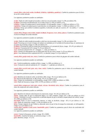 sound_effect_echo (snd, wetdry, feedback, leftdelay, rightdelay, pandelay): Cambia los parámetros para el efecto
de eco del sonido indicado.

Los siguientes parámetros pueden ser cambiados:

wetdry: Radio de señal mojada (procesada) a señal seca (no procesada), (rango: 0 a 100, por defecto 50).
feedback: Porcentaje retroalimentación en la salida (rango: 0 a 100, por defecto es 0).
leftdelay: Tiempo de tardanza para el canal izquierdo, en milisegundos, (rango: 1 a 2000, por defecto es 333).
rightdelay: Tiempo de tardanza para el canal derecho, en milisegundos, (rango: 1 a 2000, por defecto es 333).
pandelay: Si hay que cambiar la tardanza izquierda y la derecha con cada eco sucesivo. (0 = no cambia, 1 = cambia,
por defecto es 0).

sound_effect_flanger (snd, wetdry, depth, feedback, frequency, wave, delay, phase): Cambia los parámetros para
el efecto de flanger del sonido indicado.

Los siguientes parámetros pueden ser cambiados:

wetdry: Radio de señal mojada (procesada) a señal seca (no procesada), (rango: 0 a 100, por defecto 50)
depth: Porcentaje por el cual el tiempo de tardanza es modulado por el oscilador de frecuencia baja, en centésimos de
un punto de porcentaje, (rango: 0 a 100, por defecto 25)
feedback: Porcentaje de señal de salida para retroalimentar en la entrada del efecto, (rango: -99 a 99, por defecto 0)
frequency Frecuencia del LFO, (rango: 0 a 10, por defecto 0)
wave: Forma de onda del LFO, (0 = triangulo, 1 = onda, por defecto 1)
delay: Número de milisegundos que la salida tarda antes de que suena, (rango: 0 a 20, por defecto 0)
phase: Fase diferencial entre izquierda del LFO y su derecha, (rango: 0 a 4, por defecto 2)

sound_effect_gargle (snd, rate, wave): Cambia los parámetros para el efecto de gárgaras del sonido indicado.

Los siguientes parámetros pueden ser cambiados:

rate: Tarifa de modulación, medida en Hertz, (rango: 1 a 1000, por defecto es 1)
wave: Forma de la onda de modulación. (0 = triangulo, 1 = cuadrado, por defecto 0)

sound_effect_reverb (snd, gain, mix, time, ratio): Cambia los parámetros para el efecto de reverberación del
sonido indicado.

Los siguientes parámetros pueden ser cambiados:

gain: Beneficio de entrada de señal, en decibeles (dB), (rango: -96 a 0, por defecto es 0)
mix: M ezcla de Reverberación, en dB, (rango: -96 a 0, por defecto es 0)
time: Tiempo de reverberación, en milisegundos, (rango: 0.001 a 3000, por defecto es 1000)
ratio: Radio de frecuencia, (rango: 0.001 a 0.999, por defecto es 0.001)

sound_effect_compressor (snd, gain, attack, release, threshold, ratio, delay): Cambia los parámetros para el
efecto de compresión del sonido indicado.

Los siguientes parámetros pueden ser cambiados:

gain: Beneficio de salida de señal después de compresión, (rango: -60 a 60, por defecto es 0)
attack: Tiempo antes de que la compresión llegue a su valor completo, (rango: 0.01 a 500, por defecto es 0.01)
release: Velocidad a la cual la compresión es detenida después de que la entrada es bajada debajo del umbral, (rango:
50 a 3000, por defecto es 50)
threshold: Punto al cual la compresión empieza, se mide en decibeles, (rango: -60 a 0, por defecto es -10)
ratio: Radio de compresión, (rango: 1 a 100, por defecto es 10)
delay: Tiempo después de que Umbral es alcanzado antes de que la fase de ataque ha comenzado, en milisegundos,
(rango: 0 a 4, por defecto es 0)
sound_effect_equalizer (snd, center, bandwidth, gain): Cambia los parámetros para el efecto de ecualizador del
sonido indicado.
Los siguientes parámetros pueden ser cambiados:

center: Centrar la frecuencia, en hertz, (rango: 80 a 16000)
bandwidth: Amplitud de banda, en semitonos,(rango: 1 a 36)
gain: Beneficio, (rango: -15 a 15)




                                                                                                                 139
 