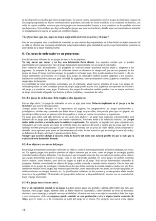 de los dispositivos para los que fueron programados. Lo mismo ocurre exactamente con los juegos de ordenador, algunos de
los juegos programados se hacían extremadamente populares, haciendo de forma inmediata a sus creadores millonarios, con
miles de copias vendidas, mientras que otros juegos eran monumentales fracasos y a sus creadores no les quedaba otra cosa
que lamentarse. Esto conlleva que haya infinidad de juegos que nunca verán la luz, debido a que son cancelados en mitad de
su programación por que se les augura un completo fracaso.

7.6.-¿Que hace que un juego no teng a aceptación entre los usuarios y fracase?

Esta es una pregunta muy complicada de contestar, ya que cientos de programadores se la han hecho en algún momento de
su vida sin obtener una respuesta satisfactoria, esta pregunta abarca gran cantidad de aspectos que intentaremos contestar en
este tutorial de la mejor manera posible.

8.-Un juego de ordenador es un programa:
Esto lo hace muy diferente de los juegos de mesa o de los deportes.
No hay piezas que mover y no hay una interacción física directa. Los aspectos sociales que se pueden
experimentar con cualquier otro tipo de juego desaparecen parcialmente con un juego de ordenador.
Pero veámoslo más detenidamente. Un programa de software puede reaccionar mucho mejor y adaptarse a los
jugadores. La mayoría de los juegos de ordenador tienen un elemento de tiempo real que no esta presente en los
juegos de mesa. El juego continúa aunque los jugadores no hagan nada. Esto puede aumentar la emoción y dar un
mayor sentimiento de presencia en el juego. Los juegos de ordenador también pueden adaptarse a los usuarios,
haciéndolos satisfactorios para una gran variedad de jugadores, tanto principiantes como jugadores avanzados, sin
ningún tipo de distinción.
La posibilidad de tener oponentes controlados por el ordenador, añade nuevos desafíos al juego. Los juegos de
ordenador pueden ser más complejos porque el propio juego puede ayudar a los jugadores a comprender la mecánica
del juego y a enseñarles como jugar. Finalmente, los juegos de ordenador también pueden crear un mayor ambiente
de juego envolviendo al jugador con bonitos gráficos, melodías y secuencias de video.

8.1.-Un juego de ordenador debe i mplica a los jugadores:

Esto es algo obvio. Un juego de ordenador no solo es algo para mirar. Deberás implicarte en el juego y en las
decisiones que este te hace que tomes.
Aunque quiero hacer hincapié en la importancia del jugador, los programadores de juegos profesionales y
principiantes, olvidan muy a menudo que debes hacer el juego, no para ellos, sino para la gente que va a jugarlo, así
que siempre debes pensar en quienes serán los jugadores y tomar en cuenta sus opiniones y sugerencias.
Un juego para niños será algo diferente de un juego para adultos y un juego para jugadores experimentados será
diferente de un juego para jugadores con menos experiencia. Necesitas atraer a la audiencia correcta. Los juegos
malos están escritos a menudo para la audiencia equivocada. Por ejemplo, un jugador con gran experiencia en
simuladores de vuelo quiere ser capaz de controlar todos los aspectos del avión y quiere que las cosas sean lo mas
realistas posibles pero para un jugador que solo quiere divertirse con un poco de vuelo rápido, resulta frustrante y
aburrido tantas opciones para p oner en funcionamiento el avión, lo más normal es que no consiga levantar el vuelo y
no hablemos de llegar a aterrizar el aparato en tierra firme.
Siempre que necesites dirigir al usuario, trata de hacerlo del modo más natural posible sin que se note que l a
explicación esta demasiado forzada.

8.2.-Los objetos y recursos del jueg o:

En un juego normalmente controlas cierto tipo de objetos, como el personaje principal, diferentes unidades, un coche,
etc. En algunos juegos solo puedes controlar un objeto, mientras que en otros, como los juegos de estrategia, puedes
controlar muchos objetos diferentes. Tras los objetos que el jugador controla, hay normalmente muchos otros objetos
que juegan determinado papel en el juego. Esta es una importante cualidad. En otros juegos tú también controlas
ciertos objetos, como botones, pero estos no juegan un papel en el juego. Solo envían determinados comandos al
programa. Además, controlando los objetos del juego, puedes controlar a menudo ciertos recursos. Esto se hace más
evidente en los juegos de estrategia y simulación en los que debes controlar la comida, madera, piedra, oro, etc. Pero
también en muchos otros juegos, hay recursos que controlar, como munición para tus armas, un escudo que puede ser
utilizado durante un tiempo limitado, etc. La planificación cuidadosa de los recursos y su uso pueden añadir mucho
atractivo a la jugabilidad. El diseñador del juego debe balancear la disponibilidad del recurso con su necesidad de
hacer el juego interesante.

8.3.-Un juego necesita una meta:

Este es el ingrediente crucial en un juego. La gente quiere ganar una partida y además debe haber una meta que
alcanzar. Para juegos largos, también debe de haber objetivos secundarios, como terminar un nivel en particular,
derrotar a cierto enemigo, o adquirir una nueva habilidad. Alcanzar una meta o un objetivo secundario debe dar lugar
a una recompensa, dicha recompensa puede consistir en una puntuación extra o alguna bonita secuencia de
video, pero lo mejor es si la recompensa es parte del juego en si misma. Por ejemplo, una nueva arma, alguna



14
 