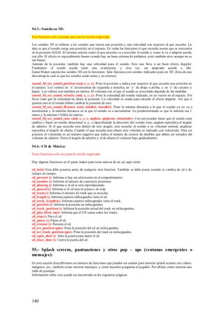 54.3.- Soni do en 3D:

Esta function solo se puede usar con la versión registrada.

Los sonidos 3D se refieren a los sonidos que tienen una posición y una velocidad con respecto al que escucha. La
idea es que el sonido tenga una posición en el espacio. En todas las funciones el que escucha asume que se encuentra
en la posición (0,0,0). El sistema calcula como el que escucha va a escuchar el sonido y como lo va a adaptar acorde
con ello. El efecto es especialmente bueno cu ando hay un buen sistema de parlantes, pero también sirve aunque no se
tan bueno.
Además de la posición, también hay una velocidad para el sonido. Esto nos lleva a un buen efecto doppler.
Finalmente el sonido puede tener una orientación, y otra vez, ser adaptado acorde a ello.
Game M aker soporta los sonidos 3D con la funciones. Solo funciona con sonidos indicados para ser 3D. (Esta da una
desventaja la cual es que los sonidos serán mono y no estereo)

sound_3d_set_sound_position (snd, x, y, z): Pone la posición e indica con respecto al que escucha una posición en
el espacio. Los valores en „x‟ incrementan de izquierda a derecha, en „y‟ de abajo a arriba, y en „z‟ de cercano a
lejano. Los valores son medidos en metros. El volumen con el que el sonido es escuchado depende de las medidas.
sound_3d_set_sound_velocity (snd, x, y, z): Pone la velocidad del sonido indicado, en un vector en el espacio. Por
favor vean que la velocidad no altera la posición. La velocidad es usada para calcular el efecto doppler. Así que si
quieren mover el sonido deben cambiar la posición de este.
sound_3d_set_sound_distance (snd, mindist, maxdist): Pone la mínima distancia a la que el sonido ya no va a
incrementar y la máxima distancia en la que el sonido va a incrementar. Lo predeterminado es que la mínima sea 1
metro y la máxima 1 billón de metros.
sound_3d_set_sound_cone (snd, x, y, z, anglein, angleout, voloutside): Con esto puedes hacer que el sonido cone
cambia y hacer un sonido direccional x, y, z especificando la dirección del sonido cone, anglein especifica el ángulo
de adentro. Si el que escucha esta dentro de este ángulo, este escucha el sonido a su volumen normal, angleout
especifica el ángulo de afuera. Cuando el que escucha esta afuera este volumen es indicado con voloutside. Para ser
precisos el voloutside es un número negativo que indica el número de cientos de decibles que deben ser restados del
volumen de adentro. Entre el ángulo de adentro y el de afuera el volumen baja gradualmente.

54.4.- CD de Música:

Estas funciones solo son para la versión registrada.

Hay algunas funciones en el game maker para tocar música de un cd, aquí están:

cd_init() Esta debe ponerse antes de cualquier otra function. También se debe poner cuando se cambia de cd o de
tiempo en tiempo.
cd_present (): Informa si hay un cd presente en el compartimiento
cd_number (): Informa el número de canciones presentes.
cd_playing (): Informa si el cd se esta reproduciendo.
cd_paused (): Informa si el cd esta en pausa o en stop.
cd_track (): Informa el número de track que se escucha.
cd_length (): Informa cuantos milisegundos tiene el cd.
cd_track_length(n): Informa cuantos milisegundos tiene el track.
cd_position (): Informa la posición en milisegundos.
cd_track_position (): Informa la posición actual del track en milisegundos.
cd_play (first, last): Informa que el CD suene todos los tracks.
cd_stop (): Para el cd.
cd_pause (): Pausa el cd.
cd_resume (): Resume el cd.
cd_set_position (pos): Pone la posición del cd en milisegundos.
cd_set_track_position (pos): Pone la posición del track en milisegundos.
cd_open_door (): Abre la puerta para meter el cd.
cd_close_door (): Cierra la puerta del cd.


55.- Splash screens, puntuaciones y otros pop – ups (ventanas emergentes o
mensajes):
En esta sección describiremos un número de funciones que pueden ser usadas para mostrar splash screens con videos,
imágenes, etc., también como mostrar mensajes, y como hacerles preguntas al jugador. Por último como mostrar una
tabla de puntajes.
Información sobre esto puede ser encontrada en las siguientes páginas:




140
 