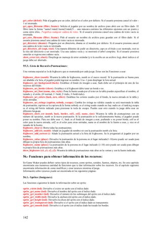 get_color (defcol): Pide al jugador por un color, defcol es el color por defecto. Si el usuario presiona cancel el valor -
1 es retornado.
get_open_filename (filter, fname): Solicita al jugador por un nombre de archivo para abrir con un filtro dado. El
filtro tiene la forma “name1/másk1/name2/másk21… una máscara contiene las diferentes opciones con un punto y
coma entre ellos, .*significa cualquier cadena de texto. Si el usuario presiona cancel una cadena de texto vacía es
retornada.
get_save_filename (filter, fname): Pide al usuario un nombre de archive para guardar con el filtro dado. Si el
usuario presiona cancel una cadena de texto vacía es retornada.
get_directory (dname): Pregunta por un directorio, dname es el nombre por defecto. Si el usuario presiona cancel
una cadena de texto vacía es retornada.
get_directory_alt (capt, root): Una manera diferente de pedir un directorio, caps es el título a ser mostrado, root es
la ruta del directorio a ser mostrado. Usa una cadena vacía y se mostrará el árbol complete. Si el usuario presion a
cancelar se regresa una cadena vacía.
show_error (str, abort): Despliega un mensaje de error estándar (y/o lo escribe en un archivo log), abort indica si el
juego debe ser abortado.

55.3.- Lista de Record o Puntuaciones:

Una ventana especial es la de highscore que es mantenida por cada juego. Estas son las Funciones a usar:

highscore_show (numb): M uestra la tabla de highscores, numb es el nuevo record. Si la puntuación es buena para
ser añadida a la lista, el jugador podrá ingresar su nombre. Usa -1 para desplegar la lista actual
highscore_set_background (back): Establece el fondo de imagen a usar, back debe ser el principio de uno de los
recursos del fondo.
highscore_set_border (show): Establece si el highscore debe tener un borde o no.
highscore_set_font (name, size, style): Pone la fuente usada por el texto en la tabla puedes especificar el nombre, el
tamaño y el estilo. (0=normal, 1= bold, 2=italic, 3=bold-italic).
highscore_set_colors (back, new, other): Establece los colores usados por el fondo, la nueva entrada en la tabla y
otras entradas.
highscore_set_strings (caption, nobody, escape): Cambia los strings no válidos cuando se está mostrando la tabla
de puntuación, caption es la captura de la forma nobody es el string usado cuando no hay nadie en el ranking escape
es el string del botón indicado para presionar la tecla de escape. Puedes usar esto cuando tu juego deba usar un
diferente lenguaje.
highscore_show_ext (numb, back, border, col1, col2, name, size): M uestra la tabla de puntuaciones con un
número de opciones, numb es la nueva puntuación. Si la puntuación es lo suficientemente buena, el jugador puede
poner su nombre. Para eso debe usar -1., back es el fondo de imagen a usar, pudiendo o no poner borde, coll es el
color para la nueva entrada, col2 es el color para otras entradas, name es el nombre de la fuente a usar, y size es el
tamaño de la fuente.
highscore_clear (): Borra todas las puntuaciones.
highscore_add (str, numb): Añade un jugador de nombre str con la puntuación numb a la lista.
highscore_add_current (): Añade la puntuación actual a la lista de highscores. Se le preguntará al jugador por un
nombre.
highscore_value (place): Devuelve la puntuación de la persona en el lugar indicado(1-10)esto puede ser usado para
dibujar tu propia lista de puntuaciones más altas.
highscore_name (place): La puntuación de la persona en el lugar indicado (1-10) esto puede ser usado para dibujar
tu propia lista de puntuaciones más altas.
draw_highscore (x1, y1, x2, y2): M uestra la tabla de puntuaciones más altas en la ventan y con la fuente indicada.

56.- Funciones para obtener información de los recursos:
En Game M aker puedes definir varios tipos de recursos, como sprites, sonidos, fuentes, objetos, etc. En este capítulo
encontrarás una numerosa cantidad de funciones que te dan información sobre los recursos. En el capítulo siguiente
encontrarás información de como modificar y crear recursos mientras el juego.
Información sobre recursos puede ser encontrada en las siguientes páginas:

56.1.- Sprites (Imágenes):

Las funciones siguientes le darán la información sobre un sprite:

sprite_exists (ind): Devuelve si existe un sprite con el índice dado.
sprite_get_name (ind): Devuelve el nombre del sprite con el índice dado.
sprite_get_number (ind): Devuelve el número de los subimages del sprite con el índice dado.
sprite_get_width (ind): Devuelve la anchura del sprite con el índice dado.
sprite_get_height (ind): Devuelve la altura del sprite con el índice dado.
sprite_get_transparent (ind): Devuelve si el sprite con el índice dado es transparente.
sprite_get_smooth (ind): Devuelve si el sprite con el índice dado ha tocado los bordes.




142
 