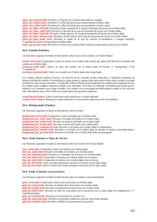 sprite_get_preload (ind): Devuelve si el sprite con el índice dado debe ser cargado.
sprite_get_xoffset (ind): Devuelve el x-offset del sprite que correspondiente al índice dado.
sprite_get_yoffset (ind): Devuelve el y-offset del sprite que correspondiente al índice dado.
sprite_get_bbox_left (ind): Devuelve el lado izquierdo de la caja de limitación del sprite con el índice dado.
sprite_get_bbox_right (ind): Devuelve el derecho de la caja de limitación del sprite con el índice dado.
sprite_get_bbox_top (ind): Devuelve el lado superior de la caja de limitación del sprite con el índice dado.
sprite_get_bbox_bottom (ind): Devuelve el lado inferior de la caja de limitación del sprite con el índice dado.
sprite_get_bbox_mode (ind): Devuelve el modo de la caja de colisión (0=automática, 1=imagen completa,
2=manual) del sprite correspondiente al índice dado.
sprite_get_precise (ind): Devuelve si el sprite con el índice dado utiliza la comprobación exacta de la colisión.

56.2.- Sounds (Soni dos):

Las funciones siguientes le darán la información sobre el uso de los sonidos en el Game M aker:

sound_exists (ind): Comprueba si existe un sonido con el índice dado sound_get_name (ind) Devuelve el nombre del
sonido con el índice dado.
sound_get_kind (ind): Vuelve la clase del sonido con el índice dado (0=normal, 1= background, 2=3d,
3=mmplayer).
sound_get_preload (ind): Vuelve si el sonido con el índice dado tiene carga fijada.

Los sonidos utilizan muchos recursos y la mayoría de los sistemas pueden almacenar y reproducir solamente un
número limitado de sonidos. Si usted hace un juego pesado y quieres tener más control sobre cuales sonidos se cargan
en memoria audio en que momento. Usted puede utilizar el botón de precarga para los sonidos para asegurarse de que
los sonidos están cargados solamente cuando sean utilizados. Esto tiene sin embargo el problema que puede que se
relantize en el momento que carga el sonido. Los sonidos no se descargan automáticamente cuando no los necesita
más. Para obtener más control sobre esto puede aplicar las opciones siguientes.

sound_discard (index): Libera la memoria audio usada para el sonido indicado.
sound_restore (index): Restaura el sonido indicado en la memoria de audio para oírlo de inmediato.

56.3.- Backgrounds (Fondos):

Las funciones siguientes le darán la información sobre un fondo:

background_exists (ind): Comprueba si existe un fondo con el nombre dado.
background_get_name (ind): Devuelve el nombre del fondo con el índice dado.
background_get_width (ind): Devuelve la anchura del fondo con el índice dado.
background_get_height (ind): Devuelve la altura del fondo con el índice dado.
background_get_transparent (ind): Devuelve si el fondo con el índice dado es transparente.
background_get_smooth (ind): Devuelve si el fondo con el índice dado ha alisado los bordes (smoothed edges).
background_get_preload (ind): Devuelve si el fondo con el índice dado debe ser precargado.

56.4.- Fonts (Fuentes o Ti pos de Letras):

Las funciones siguientes le darán la información sobre las Fuentes en el Game M aker:

font_exists (ind): Comprueba si existe una fuente con el índice dado.
font_get_name (ind): Devuelve el nombre de la fuente con el índice dado.
font_get_fontname (ind): Devuelve el “fontname” de la fuente con el índice dado.
font_get_bold (ind): Comprueba si la fuente con el índice dado esta en negrita.
font_get_italic (ind): Comprueba si la fuente con el índice dado esta en cursiva.
font_get_first (ind): Vuelve el índice del primer carácter en la fuente con el índice dado.
font_get_last (ind): Vuelve el índice del carácter pasado en la fuente con el índice dado.

56.5.- Paths (Cami nos o trayectorias):

Las funciones siguientes le darán la información sobre un camino o trayectoria (path):

path_exists (ind): Comprueba si existe una trayectoria con el índice dado.
path_get_name (ind): Devuelve el nombre de la trayectoria con el índice dado.
path_get_length (ind): Devuelve la longitud de la trayectoria con el índice dado.
path_get_kind (ind): Devuelve la clase de conexiones de la trayectoria con el índice dado (0=straight(recto), 1=
smooth(curvado)).
path_get_closed (ind): Devuelve si la trayectoria es cerrada o no.
path_get_precision (ind): Devuelve la precisión usada para crear las trayectorias alisadas.
path_get_number (ind): Devuelve a definir los puntos para la trayectoria.



                                                                                                               143
 