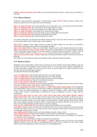 timeline_moment_clear (ind, step): Puedes usar esta función para borrar todas las acciones para un momento en
particular.

57.8.- Objects (Objetos):

También los objetos pueden ser manipulados y creados durante el juego. NUNCA cambies o borres un objeto si hay
instancias creadas de este. Esto puede traer errores inesperados.

object_set_sprite (ind, spr): Fija el sprite del objeto con el index dado. Use -1 para remover el sprite del objeto.
object_set_solid (ind, solid): Fija si las instancias de este objeto deben ser sólidas.
object_set_visible (ind, vis): Fija si las instancias de este objeto deben ser visibles.
object_set_depth (ind, depth): Fija el depth de las instancias de este objeto.
object_set_persistent (ind, pers): Fija si las instancias de este objeto deben ser persistentes.
object_set_mask (ind, spr): Fija la mask de las instancias de este objeto.
object_set_parent (ind, obj): Fija el parent (padre) de este objeto.

Las siguientes funciones son útiles para crear objetos durante el juego. Como con todos los recursos, ten cuidado de
no estar creando objetos todo el tiempo (step event por ejemplo).

object_add (): A grega un nuevo objeto. Devuelve el index del objeto. Puedes usar este index en las funciones
anteriormente mencionadas para modificar las propiedades del objeto.
object_delete (ind): Elimina el objeto con el index dado. Asegúrate que no exista ninguna instancia de este objeto.
object_event_add (ind, evtype, evnumb, codestr) Para darle un comportamiento a los objetos debemos definirle
eventos. Solo puedes agregar códigos a los eventos usando esta función. Necesitas especificar el objeto, el tipo de
evento, el número de evento (ver función event_perform() para más información) y el código que será ejecutado.
object_event_clear (ind, evtype, evnumb): Puedes usar esta función para borrar todas las acciones de un evento en
particular.
Crear objetos es en particular útil cuando estás diseñando scripts o librerías. Durante la interfase.

57.9.- Rooms (Cuartos):

M anipular rooms es algo peligroso. Debes tener en cuenta que los rooms cambian todo el tiempo debido a lo que está
pasando en el juego. Esto es peligroso porque todo gira entorno a los rooms como sprites, objetos, backgrounds. Por
eso debes tener mucho cuidado. Otra cosa es que estos errores no serán avisados (no te saldrá el mensaje de error),
sino que verás efectos inesperados en el juego.
Las siguientes funciones están disponibles:

room_set_width (ind, w): Fija el width (ancho) del room con el index indicado.
room_set_height (ind, h): Fija el height (altura) del room con el index indicado.
room_set_caption (ind, str): Fija el caption (título) del room con el index indicado.
room_set_persistent (ind, val): Fjia si el room debe ser persistent.
room_set_code (ind, str): Fija el Room Creation Code.
room_set_background_color (ind, col, show) Fija las propiedades del background color del room (el color de fondo
del room), col indica el color y show indica si se debe mostrar o no.
room_set_background (ind, bind, vis, fore, back, x, y, htiled, vtiled, hspeed, vspeed, alpha): Fija el background
con el index bind (0-7) para el room con el index ind. vis indica si el background es visible y fore si es un foreground,
back es el index de la imagen background, x, y indican la posición de la imagen y htiled, vtiled indican si la imagen
se debe repetir, hspeed y vspeed indican la velocidad con la que el background se mueve, y alpha indica la
transparencia.
room_set_view (ind, vind, vis, xview, yview, wview, hview, xport, yport, wport, hport, hborder, vborder,
hspeed, vspeed, obj): Fija la view con index vind (0-7) para el room con el index indicado, vis indica si la view es
visible, xview, yview, wview y hview indican la posición de la view en el room, xport, yport, wport y hport indican la
posición en la pantalla. Cuando la view debe seguir a un objeto hborder e yborder indican el borde mínimo visible
que se debe mantener alrededor del objeto, hspeed y vspeed indican la máxima velocidad con la cual la view se
mueve, obj es el index del objeto que debe seguir, o el id de una instancia.
room_set_view_enabled (ind, val): Fija si las views deben estar disponibles en el room indicado.
room_add (): A grega un nuevo room. Devuelve el index del nuevo room. Tenga en cuenta que el room no será parte
del orden de los rooms. Entonces el nuevo room no tiene ni room siguiente ni room anterior. Si deseas moverte a este
room agregado deberás proveer su index.
room_duplicate (ind): Duplica el room con el index indicado y devuelve el nuevo index.
room_assign (ind, room): Asigna el room indicado al room ind. Esto en realidad hace una copia del room.
room_instance_add (ind, x, y, obj): Agrega una instancia del objeto obj en el room, posicionándolo en la posición
x, y. Devuelve el id de la instancia.
room_instance_clear (ind): Remueve todas las instancias del room indicado.
room_tile_add (ind, back, left, top, width, height, x, y, depth): Agrega un nuevo tile al room con la posición
indicada. Devuelve el id del tile, back es el background desde el cual el tile es tomado, left, top, width y height
indican la parte del background que forma el tile, depth es la profundidad del tile.



                                                                                                                   147
 