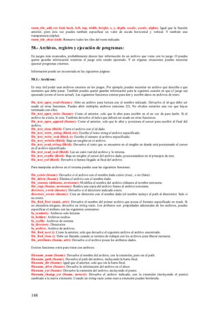 room_tile_add_ext (ind, back, left, top, width, height, x, y, depth, xscale, yscale, alpha): Igual que la función
anterior, pero esta vez puedes también especificar un valor de escala horizontal y vertical. Y también una
transparencia (alpha).
room_tile_clear (ind): Remueve todos los tiles del room indicado.

58.- Archivos, registro y ejecución de programas:
En juegos más avanzados, probablemente desees leer información de un archivo que viene con tu juego. O puedes
querer guardar información mientras el juego está siendo ejecutado. Y en algunas situaciones puedes necesitar
ejecutar programas externos.

Información puede ser encontrada en las siguientes páginas:

58.1.- Archi vos:

Es muy útil poder usar archivos externos en los juegos. Por ejemplo, puedes necesitar un archivo que describa a que
momento que debe pasar. También puedes querer guardar información para la siguiente ocasión en que e l juego sea
ejecutado (como el room actual). Las siguientes funciones existen para leer y escribir datos en archivos de texto:

file_text_open_read (fname): Abre un archivo para lectura con el nombre indicado. Devuelve el id que debe ser
usado en otras funciones. Puedes abrir múltiples archivos (máximo 32). No olvides cerrarlos una vez que hayas
terminado con ellos.
file_text_open_write (fname): Como el anterior, solo que lo abre para escribir en el en vez de para leerlo. Si el
archivo no existe, lo crea. También devuelve el index que deberá ser usado en otras funciones.
file_text_open_append (fname): Como el anterior, solo que lo abre y posiciona el cursor para escribir al final del
archivo.
file_text_close (fileid): Cierra el archivo con el id dado.
file_text_write_string (fileid, str): Escribe el texto string al archivo especificado.
file_text_write_real (fileid, x): Escribe el número al archivo especificado.
file_text_writeln (fileid): Baja un renglón en el archivo.
file_text_read_string (fileid): Devuelve el texto que se encuentra en el renglón en donde está posicionado el cursor
en el archivo especificado.
file_text_read_real (fileid): Lee un valor real del archivo y lo retorna.
file_text_readln (fileid): Baja un renglón el cursor del archivo dado, posicionándose en el principio de este.
file_text_eof (fileid): Devuelve si hemos llegado al final del archivo.

Para manipular archivos en el sistema puedes usar las siguientes funciones:

file_exists (fname): Devuelve si el archivo con el nombre dado existe (true) , o no (false) .
file_delete (fname): Elimina el archivo con el nombre dado.
file_rename (oldname, newname): M odifica el nombre del archivo oldname al nombre newname.
file_copy (fname, newname): Realiza una copia del archivo fname al archivo newname.
directory_exists (dname): Devuelve si el directorio indicado existe.
directory_create (dname): Crea un directorio con el nombre dado (el nombre incluye el path al directorio). Solo si
no existe.
file_find_first (mask, attr): Devuelve el nombre del primer archivo que posea el formato especificado en mask. Si
no encuentra ninguno, devuelve un string vacío. Los atributos son propiedades adicionales de los archivos, puedes
especificar el atributo con las siguientes constantes:
fa_readonly: Archivos solo lecturas
fa_hidden: Archivos ocultos
fa_sysfile: Archivos de sistema
fa_directory: Directorios
fa_archive. Archivo de archivos.
file_find_next (): Como la anterior, solo que devuelve el siguiente archivo al archivo encontrado.
file_find_close (): Debe ser llamado cuando se termina de trabajar con los archivos para liberar memoria.
file_attributes (fname, attr): Devuelve si el archivo posee los atributos dados.

Existen funciones extra para tratar con archivos:

filename_name (fname): Devuelve el nombre del archivo, con la extensión, pero sin el path.
filename_path (fname): Devuelve el path del archivo, incluyendo la barra final.
filename_dir (fname): Igual que el anterior, solo que sin la barra final.
filename_drive (fname): Devuelve la información del archivo en el disco.
filename_ext (fname): Devuelve la extensión del archivo, incluyendo el punto.
filename_change_ext (fname, newext): Devuelve el archivo indicado, con la extensión (incluyendo el punto)
cambiado a la nueva extensión. Usando un string vacío como nueva extensión puedes borrársela.




148
 