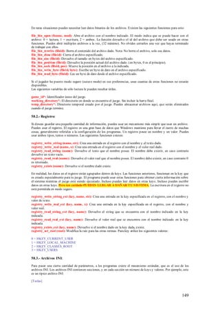 En raras situaciones puedes necesitar leer datos binarios de los archivos. Existen las siguientes funciones para esto:

file_bin_open (fname, mod): Abre el archivo con el nombre indicado. El modo indica que se puede hacer con el
archivo: 0 = lectura, 1 = escritura, 2 = ambos. La función devuelve el id del archivo que debe ser usado en otras
funciones. Puedes abrir múltiples archivos a la vez, (32 máximo). No olvides cerrarlos una vez que hayas terminado
de trabajar con ellos.
file_bin_rewrite (fileid): Borra el contenido del archivo dado. Nota: No borra el archivo, solo sus datos.
file_bin_close (fileid): Cierra el archivo especificado.
file_bin_size (fileid): Devuelve el tamaño en bytes del archivo especificado.
file_bin_position (fileid): Devuelve la posición actual del archivo dado. (en bytes, 0 es el principio).
file_bin_seek (fileid, pos): M ueve la posición en el archivo a la indicada.
file_bin_write_byte (fileid, byte): Escribe un byte de dato en el archivo especificado.
file_bin_read_byte (fileid): Lee un byte de dato desde el archivo especificado.

Si el jugador ha puesto modo seguro (secure mode) en sus preferencias, unas cuantas de estas funciones no estarán
disponibles.
Las siguientes variables de sólo lectura le pueden resultar útiles.

game_id*: Identificador único del juego.
working_directory*: El directorio en donde se encuentra el juego. Sin incluir la barra final.
temp_directory*: Directorio temporal creado por el juego. Puedes almacenar archivos aquí, que serán eliminados
cuando el juego termine.

58.2.- Registro:

Si deseas guardar una pequeña cantidad de información, puedes usar un mecanismo más simple que usar un archivo.
Puedes usar el registro. El registro es una gran base de datos que Windows mantiene para llevar el rastro de muchas
cosas, generalmente referidas a la configuración de los programas. Un registro posee un nombre y un valor. Puedes
usar ambos tipos, textos o números. Las siguientes funciones existen:

registry_write_string (name, str): Crea una entrada en el registro con el nombre y el texto dado.
registry_write_real (name, x): Crea una entrada en el registro con el nombre y el valor real dado.
registry_read_string (name): Devuelve el texto que el nombre posee. El nombre debe existir, en caso contrario
devuelve un texto vacío.
registry_read_real (name): Devuelve el valor real que el nombre posee. El nombre debe existir, en caso contrario 0
es retornado.
registry_exists (name): Devuelve si el nombre dado existe.

En realidad, los datos en el registro están agrupados dentro de keys. Las funciones anteriores, funcionan en la key que
es creada especialmente para tu juego. El programa puede usar estas funciones para obtener cierta información sobre
el sistema mientras el juego está siendo ejecutado. Incluso puedes leer datos en otras keys. Incluso puedes escribir
datos en otras keys. Pero ten cuidado PUED ES LLEGAR A DAÑ AR TU S IS TEMA. La escritura en el registro no
está permitida en modo seguro.

registry_write_string_ext (key, name, str): Crea una entrada en la key especificada en el registro, con el nombre y
valor de texto.
registry_write_real_ext (key, name, x): Crea una entrada en la key especificada en el registro, con el nombre y
valor real.
registry_read_string_ext (key, name): Devuelve el string que se encuentra con el nombre indicado en la key
indicada.
registry_read_real_ext (key, name): Devuelve el valor real que se encuentra con el nombre indicado en la key
indicada.
registry_exists_ext (key, name): Devuelve si el nombre dado en la key dada, existe.
registry_set_root (root): M odifica la raíz para las otras rutinas. Para key utilice los siguientes valores:

0 = HKEY_CURRENT_USER
1 = HKEY_LOCAL_MACHINE
2 = HKEY_CLASSES_ROOT
3 = HKEY_USERS

58.3.- Archi vos INI:

Para pasar una cierta cantidad de parámetros, a los programas existe el mecanismo estándar, que es el uso de los
archivos INI. Los archivos INI contienen secciones, y en cada sección un número de keys y valores. Por ejemplo, este
es un típico archivo INI:

[Teclas]



                                                                                                                    149
 