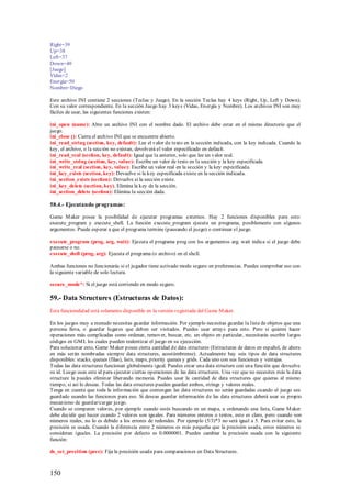 Right=39
Up=38
Left=37
Down=40
[Juego]
Vidas=2
Energía=50
Nombre=Diego

Este archivo INI contiene 2 secciones (Teclas y Juego). En la sección Teclas hay 4 keys (Right, Up, Left y Down).
Con su valor correspondiente. En la sección Juego hay 3 keys (Vidas, Energía y Nombre). Los archivos INI son muy
fáciles de usar, las siguientes funciones existen:

ini_open (name): Abre un archivo INI con el nombre dado. El archivo debe estar en el mismo directorio que el
juego.
ini_close (): Cierra el archivo INI que se encuentre abierto.
ini_read_string (section, key, default): Lee el valor de texto en la sección indicada, con la key indicada. Cuando la
key, el archivo, o la sección no existan, devolverá el valor especificado en default.
ini_read_real (section, key, default): Igual que la anterior, solo que lee un valor real.
ini_write_string (section, key, value): Escribe un valor de texto en la sección y la key especificada.
ini_write_real (section, key, value): Escribe un valor real en la sección y la key especificada.
ini_key_exists (section, key): Devuelve si la key especificada existe en la sección indicada.
ini_section_exists (section): Devuelve si la sección existe.
ini_key_delete (section, key). Elimina la key de la sección.
ini_section_delete (section): Elimina la sección dada.

58.4.- Ejecutando programas:

Game M aker posee la posibilidad de ejecutar programas externos. Hay 2 funciones disponibles para esto:
execute_program y execute_shell. La función execute_program ejecuta un programa, posiblemente con algunos
argumentos. Puede esp erar a que el programa termine (pausando el juego) o continuar el juego.

execute_program (prog, arg, wait): Ejecuta el programa prog con los argumentos arg. wait indica si el juego debe
pausarse o no.
execute_shell (prog, arg): Ejecuta el programa (o archivo) en el shell.

Ambas funciones no funcionarás si el jugador tiene activado modo seguro en preferencias. Puedes comprobar eso con
la siguiente variable de solo lectura.

secure_mode*: Si el juego está corriendo en modo seguro.

59.- Data Structures (Estructuras de Datos):
Esta funcionalidad está solamente disponible en la versión registrada del Game M aker.

En los juegos muy a menudo necesitas guardar información. Por ejemplo necesitas guardar la lista de objetos que una
persona lleva, o guardar lugares que deben ser visitados. Puedes usar arrays para esto. Pero si quieres hacer
operaciones más complicadas como ordenar, remover, buscar, etc. un objeto en particular, necesitarás escribir largos
códigos en GM L los cuales pueden realentizar el juego en su ejecución.
Para solucionar esto, Game M aker posee cierta cantidad de data structures (Estructuras de datos en español, de ahora
en más serán nombradas siempre data structures, acostúmbrense). Actualmente hay seis tipos de data structures
disponibles: stacks, queues (filas), lists, maps, priority queues y grids. Cada uno con sus funciones y ventajas.
Todas las data structures funcionan globalmente igual. Puedes crear una data structure con una función que devuelve
su id. Luego usas este id para ejecutar ciertas operaciones de las data structures. Una vez que no necesites más la data
structure la puedes eliminar liberando memoria. Puedes usar la cantidad de data structures que quieras al mismo
tiempo, si así lo deseas. Todas las data structures pueden guardar ambos, strings y valores reales.
Tenga en cuenta que toda la información que contengan las data structures no serán guardadas cuando el juego sea
guardado usando las funciones para eso. Si deseas guardar información de las data structures deberá usar su propio
mecanismo de guardar/cargar juego.
Cuando se comparen valores, por ejemplo cuando estés buscando en un mapa, u ordenando una lista, Game M aker
debe decidir que hacer cuando 2 valores son iguales. Para números enteros o textos, esto es claro, pero cuando son
números reales, no lo es debido a los errores de redondeo. Por ejemplo (5/3)*3 no será igual a 5. Para evitar esto, la
precisión es usada. Cuando la diferencia entre 2 números es más pequeña que la precisión usada, estos números se
consideran iguales. La precisión por defecto es 0.0000001. Puedes cambiar la precisión usada con la siguiente
función:

ds_set_precition (prec): Fija la precisión usada para comparaciones en Data Structures.



150
 