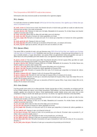 Nota: Esta precisión es SOLAM ENTE usada en data structures.

Información sobre data structures puede ser encontrada en las siguientes páginas:

59.1.- Stracks:

Un stack data structure es también llamado LIFO (Last-In First-Out) structures. Esto significa que el último dato que
entra, es el primero en salir.

ds_stack_create (): Crea un nuevo stack. Esta función devuelve el id del stack, que debe ser usado en todas las otras
funciones para acceder a este stack en particular.
ds_stack_destroy (id): Destruye el stack con el id dado, liberándolo de la memoria. No olvides llamar esta función
cuando no necesites más el stack.
ds_stack_clear (id): Borra todos los datos del stack dado, pero no lo destruye.
ds_stack_size (id): Devuelve el número de valores guardados en el stack.
ds_stack_empty (id): Devuelve si el stack está vacío. Es lo mismo que comprobar si el número de valores guardados
es 0.
ds_stack_push (id, val): Empuja el valor en el stack.
ds_stack_pop (id): Devuelve el valor que se encuentre al final del stack, y lo remueve del mismo.
ds_stack_top (id): Igual que la anterior, solo que en este caso no remueve el valor.

59.2.- Queues (Filas):

Una queue (fila) es parecida al stack, solo que funciona como FIFO (First-In First-Out), esto significa que el primer
valor que entra, es el primero en salir. Entiéndalo como una fila en un negocio, a la persona que entra primero es a la
que se atiende primero, y la que sale primero. Las queues (filas) son generalmente útiles para guardar cosas que se
deben hacer con cierta prioridad, pero tiene muchos usos. Las siguientes funciones están disponibles:

ds_queue_create (): Crea una nueva queue (fila). Esta función devuelve el id de la queue (fila), que debe ser usado
en todas las otras funciones para acceder a esta queue (fila) en particular.
ds_queue_destroy (id): Destruye la queue (fila) con el id dado, liberándolo de la memoria. No olvides llamar esta
función cuando no necesites más la queue (fila)
ds_queue_clear (id): Borra todos los datos de la queue (fila) dada, pero no la destruye
ds_queue_size (id): Devuelve el número de valores guardados en la queue (fila).
ds_queue_empty (id): Devuelve si la queue (fila) está vacía. Es lo mismo que comprobar si el número de valores
guardados es 0.
ds_queue_enqueue (id, val): Agrega el valor val a la queue (fila) especificada.
ds_queue_dequeue (id): Devuelve el valor más largo en la queue (fila) y lo remueve de la misma.
ds_queue_head (id): Devuelve el valor que se encuentra al principio de la queue (fila), el que más tiempo lleva en la
misma. (No lo remueve del mismo).
ds_queue_tail (id): Devuelve el valor que se encuentra al final de la queue (fila), el que menos tiempo lleva en la
misma. (No lo remueve del mismo).

59.3.- Lists (Listas):

Una lista guarda ciertos datos en un orden particular. Puedes agregar datos al final, o insertarlos en cualquier parte de
la lista. Puedes ordenar los valores, sea en orden ascendiente o descendiente. Las listas tienen diversas utilidades, por
ejemplo, guardar una colección de valores. Están implementadas usando simples arrays, pero como esto ya está
compilado el código es mucho más rápido que usar arrays vos mismo. Las siguientes funciones están disponibles:

ds_list_create (): Crea una lista nueva. Esta función devuelve el id del stack, que debe ser usado en todas las otras
funciones para acceder a esta lista en particular.
ds_list_destroy (id): Destruye la lista con el id dado, liberándola de la memoria. No olvides llamar esta función
cuando no necesites más la lista.
ds_list_clear (id): Borra todos los datos de la lista dada, pero no la destruye
ds_list_size (id): Devuelve el número de valores guardados en la lista.
ds_list_empty (id): Devuelve si la lista está vacía. Es lo mismo que comprobar si el número de valores guardados es
0.
ds_list_add (id, val): Agrega el valor val al final de la lista id.
ds_list_insert (id, pos, val): Inserta el valor val en posición pos en la lista id. El primer valor es posición 0. y el
último valor es posición tamaño menos 1.
ds_list_replace (id, pos, val): Reemplaza el valor val en posición pos, en la lista id.
ds_list_delete (id, pos): Elimina el valor que se encuentre en la posición pos en la lista id.
ds_list_find_index (id, val): Devuelve la posición en la que se encuentra el valor val, en la lista id. Si no encuentra
devuelve -1.
ds_list_find_value (id, pos): Devuelve el valor que se encuentra en la posición pos de la lista id.




                                                                                                                   151
 